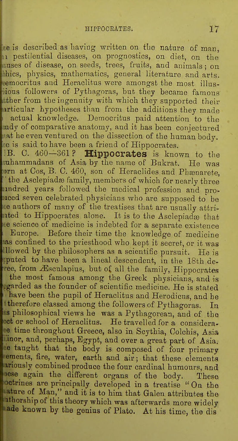 ee la described as liaving written on tbe nature of man, 11 pestilential diseases, on prognostics, on diet, on tbe r.nses of disease, on seeds, trees, fruits, and animals; on libics, physics, matbematics, general literature and arts, eemocritns and Heraclitus were amongst tbe most illus- ;ions followers of Pytbagoras, but tbey became famous i,ther from tbe ingenuity witb wbich tbey supported tbeir urticnlar bypotbeses tban from the additions tbey made actual knowledge. Democritua paid attention to the r.ady of comparative anatomy, and it has been conjectured ir.at he even ventured on the dissection of tbe human body, ee is said to have been a friend of Hippocrates. IB. 0. 460—361 ? Hippocrates is known to tlie imbammadans of Asia by tbe name of Bnkrat. He was 'orn at Cos, B. 0. 460, son of Heraclides and Pbtenarete, ' tbe Asclepiadee family, members of which for nearly three nndred years followed tbe medical profession and mo- Mced seven celebrated physicians who are supposed to' be :e authors of many of the treatises that are usually attri- uted to Hippocrates alone. It is to the Asclepiadje that iie science of medicine is indebted for a separate existence Europe. Before their time tbe knowledge of medicine ms confined to tbe priesthood who kept it secret, or it was iUowed by tbe philosophers as a scientific pursuit. He is ;puted to have been a lineal descendent, in the ISth de- fee, from ^sculapius, but o£ all the family, Hippocrates the most famous among the Greek physicians, and is L'garded as the founder of scientific medicine. He is stated have been the pupil of Heraclitus and Herodicus, and he ; therefore classed among the followers of Pythagoras. In ^s philosophical views he was a Pythagorean, and of the Viet or school of Heraclitus. He travelled for a considera- '}e time throughout Greece, also in Scythia, Colchis, Asia .inor, and, perhaps, Egypt, and over a great part of Asia, ■e taught that the body is composed of four primary eraents, fire, water, earth and air; that these elements ariously combined produce the four cardinal humours, and iese_ again the different organs of tbe body. These octrines are principally developed in a treatise  On the lature of Mm, and it is to him that Galen attributes the fithorship of this theory which was afterwards more widely i.ade known by the genius of Plato. At his time, the dis