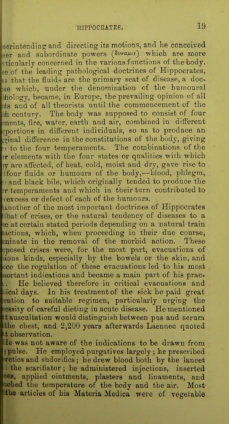 aeriufcendingand directing its motions, and lie conceived aer and subordinate powers (Suvo/iu) which ave more tticnlarly concerned in the various functions of the body, ee of the leading pathological doctrines of Hippocrates, ?j that the fluids are the primary seat of disease, a doc- ;ae which, tinder the denomination of the hnmoural liiology, became, in Europe, the prevailing opinion of all t±s and of all theorists until the commencement of the vh century. The body was supposed to consist of four ments, fire, water, earth and air, combined in difTerent rportions in different individuals, so as to produce an ;^inal difference in the constitutions of the body, giving !! to the four temperaments. The combinations of the rr elements with the four states or qualities with which ry are affected, of beat, cold, moist and dry, gave rise to tfour fluids or humoui's of the body,—blood, phlegm, '1 and black bile, which originally tended to produce the rr temperaments and which in their turn contributed to (excess or defect of each of the humours. Unother of the most important doctrines of Hippocrates ihat of crises, or the natural tendency of diseases to a ee at certain stated periods depending on a natural train actions, which, when proceeding in their due course, uinate in the removal of the morbid action. These -posed crises were, for the most part, evacuations of lious kinds, especially by the bowels or the skin, and cce the regulation of these evacuations led to his most wortant indications and became a main part of his prac- He believed therefore in critical evacuations and ical days. In his treatment of the sick he paid great ijntion to suitable regimen, particularly urging the ' sssity of careful dieting in acute disease. He mentioned It auscultation would distinguish between pus and serum the chest, and 2,200 years afterwards Laennec quoted 11 observation. ;Ie was not aware of the indications to be drawn from 1 pulse. He employed purgatives largely ; he prescribed ireticsand sndorifics; he drew blood both by the lancet . the scarifiator; he administered injections, inserted •les, applied ointments, plasters and linaments, and ■xihed the temperature of the body and the air. Most ithe articles of bis Materia Medica were of vegetable