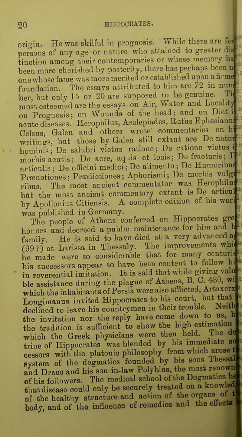 origin. He was sldlfal in prognosis. While there are fe , peraons of any age or nature who attained to greater dis tinction among their contemporaries or whose memory ha been more cherished by posterity, there has perhaps been n one whose fame was more merited or established upon afirme foundation. The essays attributed to him are 72 in nnm ber, but only 15 or 20 are supposed to be genuine. Th most esteemed are the essays on Air, Water and Locality on Proo-nosis; on Wounds of the head; and on Diet i acute diseases. Herophilus, Asclepiades, Rafus Ephesianni ^. Celsus, Galen and others wrote' commentaries on h' writings, but those by Galen still extant are De natni hominis; De salubri victus ratione ; De ratione victusi ^ : morbis acutis; De acre, aquis et locis; De fracturis; I ' articulia ; De oEBcini medici; De alimento; De Humonbus Prssnotiones; Prsedictiones; Aphorismi; De morbis vu^ - ribus. The most ancient commentator was Herophilu! bat the most ancient commentary extant is De articuj ~ by Apollonius Citiensis. A complete edition of his wori was published in Germany. The people of Athens conferred on Hippocrates gre honors and decreed a public maintenance for bim and I' family He is said to have died at a very advanced a] ^• (99 ?) at Larissa in Thesealy. The improvements wbn he made were so considcable that for many centuri( hia successors appear to have been content to follow hi ^»  in reverential imitation. It is said that while giving vain ble assistance during the plague of Athens, B. 0. 4oU, wi which the inhabitants of Persia were also afflicted, Artaxerx Longimanus invited Hippocrates to his court, but that declined to leave his countrymen in their trouble. Neith the invitation nor the reply have come down to us, b the tradition is sufficient to show the high estimation which the Greek physicians were then held, ihe dt trine of Hippocrates was blended by his immediate st cessors with the platonio philosophy from which a,rose t Bvstem of the dogmatics founded by his sons Ihessal and Draco and his son-in-law Polybius, the most renown of hia followers. The medical school of the Dogmatics h^ that disease could only be securely treated on a knowled of the healthy structure and action of * body, and of the influence of remedies and the effects