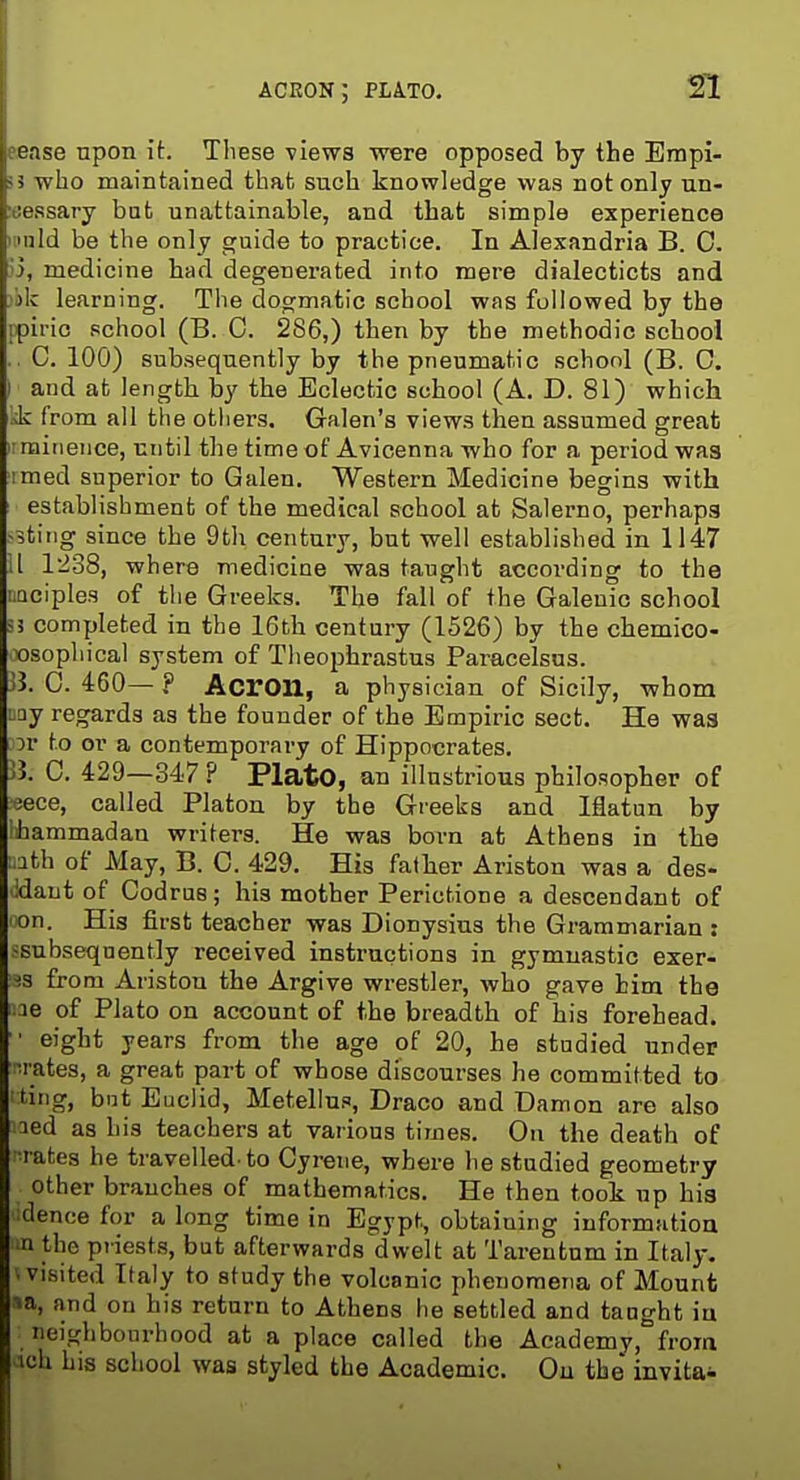 ACRON; PLATO. eease upon it. These views were opposed by the Empi- <5 who maintained that such knowledge was not only un- iiessary but unattainable, and that simple experience I mid be the only guide to practice. In Alexandria B. C. .i3, medicine had degenerated into mere dialecticts and )ik learning. The dogmatic school was followed by the [pirio school (B. 0. 286,) then by the methodic schooi .. C. 100) subsequently by the pneumatic school (B. 0. I and at length by the Eclectic school (A. D. 81) which kk from all the others. Galen's views then assumed great II minence, until the time of Avicenna who for a period was imed superior to Galen. Western Medicine begins with establishment of the medical school at Salerno, perhaps j3tiiig since the 9th century, but well established in 1147 11 12o8, where medicine was taught according to the naciples of the Greeks. The fail of the Galenic school 53 completed in the 16th century (1526) by the chemico- xjsophical system of Theophrastus Paracelsus. 33. 0. 460— ? Acron, a physician of Sicily, whom Day regards as the founder of the Empiric sect. He was 5r to or a contemporary of Hippocrates. 5J. 0. 429—347 ? PlatO, an illustrious philosopher of 3ece, called Platon by the Greeks and Iflatan by ihammadan writers. He was born at Athens in the aath of May, B. C. 429. His father Ariston was a des- idant of Codrus; his mother Perictione a descendant of on. His first teacher was Dionysius the Grammarian : ssubseqnently received instructions in gymnastic exer- ts from Ariston the Argive wrestler, who gave him the ;.ie of Plato on account of the breadth of his forehead. ■ eight years from the age of 20, he studied under •rates, a great part of whose discourses he committed to ting, but Euclid, Metellus, Draco and Damon are also aed as his teachers at various times. On the death of '•rates he travelled to Gyrene, where he studied geometry other branches of mathematics. He then took up his tlence for a long time in Egypt, obtaining information n the priests, but afterwards dwelt at Tarentum in Italy. . visited Italy to study the volcanic phenomena of Mount ^a, and on his return to Athens he settled and taoght iu neighbourhood at a place called the Academy, from icU his school was styled the Academic. On the invitai