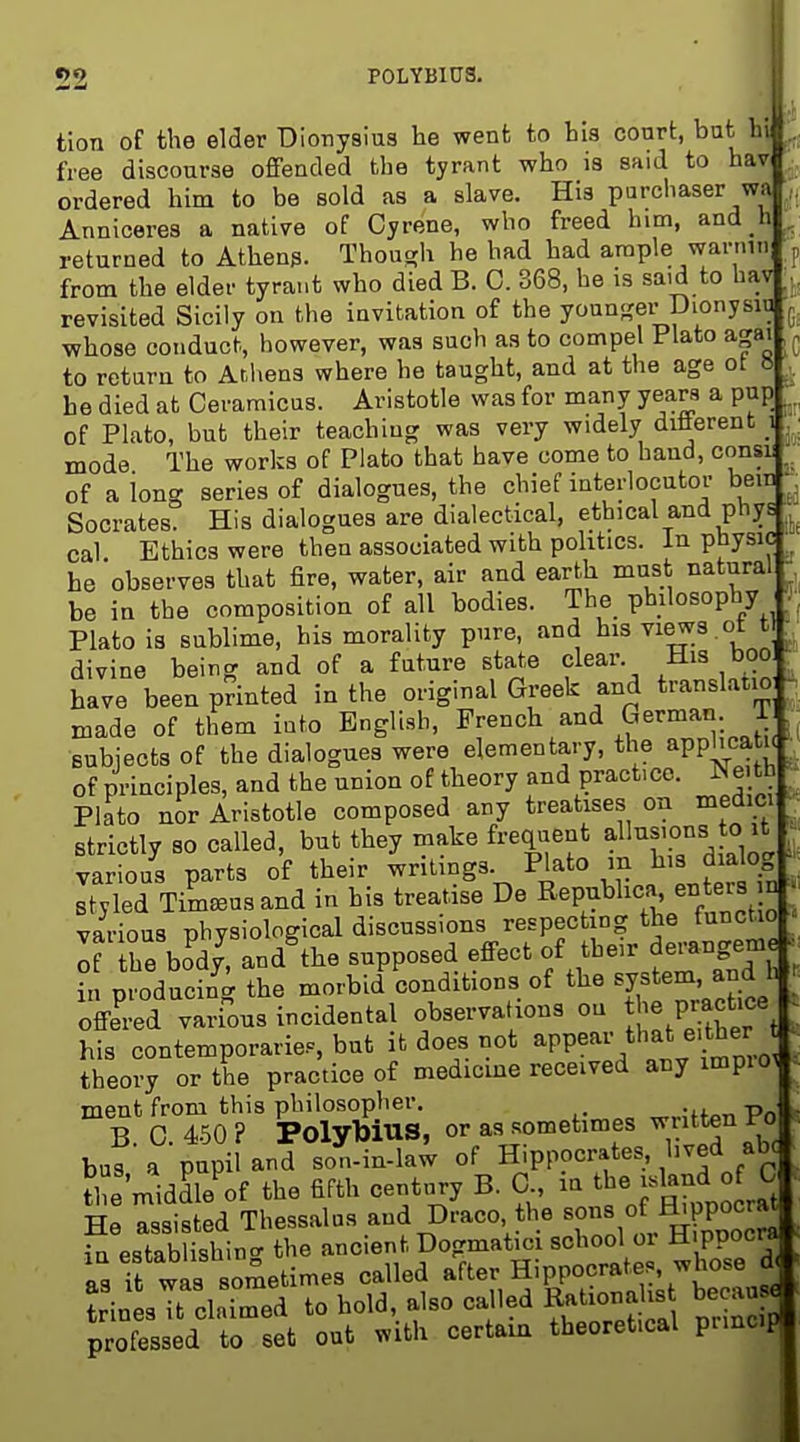 52 POLYBIUS. tion of the elder Dionysius he went to his court, but ht free discourse offended the tyrant who is said to hav ordered him to be sold as a slave. His purchaser wa Anniceres a native of Cyrene, who freed him, and h ^ returned to Athens. Thouo;h he had had araple warnin from the elder tyrant who died B. C. 368, he is said to hav revisited Sicily on the invitation of the youn<?er Dionysin whose conduct, however, was such as to compel Plato agai to return to Atliens where he taught, and at the age ot » ,. he died at Ceramicus. Aristotle was for many years a pup of Plato, but their teaching was very widely diiierent _i ^; mode The works of Plato that have come to hand, consi of along series of dialogues, the chief interlocutor bem ^ Socrates. His dialogues are dialectical, ethical and phys cal. Ethics were then associated with politics. In physic he observes that fire, water, air and earth must natural be in the composition of all bodies. The philosophy _ Plato is sublime, his morality pure, and his views , ot t ^ divine being and of a future state clear. His boo ^ have been printed in the original Greek and translatio J. made of them into English, French ^nd German, subjects of the dialogues were elementary, the apphcatn , of principles, and the union of theory and practice. Neitb ■ Plato nor Aristotle composed any treatises on medici ■ strictly so called, but they make frequent aUiisions o it • various parts of their writings Plato m l^'^ dialog Btyled Tim^usand in his treatise De Repubhca, enteia n ^ various physiological discussions respecting the functio - If he boV, and^he supposed effect of their derangeme in producing the morbid conditions of the system, and h offered various incidental observations on - P-ctf his contemporaries, but it does not ^PP^^^'^'^^^^^'j^^;;, theory or the practice of medicme received any impio^ ment from this philosopher. ^„;ff^n Po B. 0. 450 ? PolybiUS, or as sometimes ^tt^n Fo buf a pupil and son-in-law of Hippocrates, l>ved ab^ ?1 e'middb of the fifth century B. C in tbe o C He assisted Thessalas and Draco, the «^fl!^P°°^^; in establishin<r the ancient Dogmatici school or H ppocra as it waa sometimes called after Hippocrates, whose d ? in sTclaimed to hold, also called Ration^^^^^^^^^ becau« professed to set out with certain theoretical pnncip