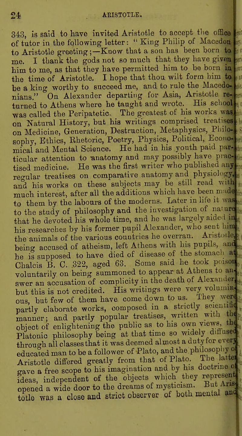 343, is said to have invited Aristotle to accept the ofBco of tutor in the following letter:  King Philip of Macedo| to Aristotle greeting;—Know that a son has been born me. I tbank the gods not so much that they have givi him to me, as that they have permitted hira to bo born the time of Aristotle. I hope that thou wilt form him be a king worthy to succeed me, and to rule the Macedi nians, On Alexander departing for Asia, Aristotle - turned to Athens where he taught and wrote. His scli ^ was called the Peripatetic The greatest of his works w^ on Natural History, but hia writings comprised treatise on Medicine, Generation, Destruction, Metaphysics, Pliii«8 sophy. Ethics, Rhetoric, Poetry, Physics, Political, Ecoii*^! mical and Mental Science. He had in bis youth paid paf- ticular attention to •anatomy and may possibly have pvj tised medicine. He was the first writer who published a regular treatises on comparative anatomy and physiolo?^ and his works on these subjects may be still read with ■. much interest, after all the additions which have been n.uda to them by the labours of the moderns. Later in hie it was to the study of philosophy and the investigation of nature that he devoted his whole time, and he was largely aided in his researcbes by his former pupil Alexander, who sent him ^ the animals of the various countries he overran. Aristotle j beino- accused of atheism, left Athens with his pupils, >uit he is supposed to have died of disease of the stomach at Chalcis B. 0. 322, aged 63. Some said he took pr.isoi], voluntarily on being summoned to appear at Athens to an-, swer an accusation of complicity in the death of Alexander . but this is not credited. His writings were very voluinm-, ous, but few of them have come down to us. ihey wer< , partly elaborate works, composed in a strictly scieniim manner; and partly popular treaUses, written with obiect of enlightening the public as to his own views tJi( Platonic philosophy being at that time so widely diflusee throuo-h all classes that it was deemed almost a duty for ever] educated man to be a follower of Plato, and the philosophy o Aristotle differed greatly from that of Plato. The latt«i gave a free scope to his imagination and by his doctrine ol ideas, independent of the objects which they represent opened a wide door to the dreams of mysticism. • totle was a close and strict observer of both mental anc