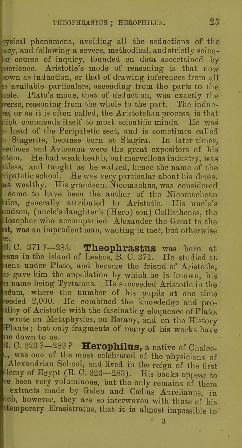 THE0PHEA3TTJS ; HEEOPHILUS. jysical phenomena, avoiding all the sedactions of the itoj, and following a severe, methodical, and strictly scien- ce course of inquiry, founded on data ascertained by oerience. Aristotle's mode of reasoning is that now oown as induction, or that of drawing inferences from all li available particulars, ascending from the parts to the cole. Plato's mode, that of deduction, was exactly the Terse, reasoning from the whole to the part. The induc- ee, or as it is often called, the Aristotelian process, is that iioh commends itself to most scientiOc minds. He was !i head of the Peripatetic sect, and is sometimes called II Stagerite, because born at Stagira. In later times, eerhoes and Avicenna were the great expositors of his ttera. He had weak health, but marvellous industry, was ttless, and taught as he walked, hence the name of the iipatetic school. He was vei-y p:\rticalar about his dress, as wealthy. His grandson, Nicomachus, was considered some to have been the author of the Nicomachean iiics, generally attributed to Aristotle. His uncle's t,ndson, (uncle's daughter's (Hero) son) Callisthenes, the llosopher who accompanied Alexander the Great to the iSt, was an imprudent man, wanting in tact, but otherwise ee. B. C. 371 ?—285. TheOphrastUS was born at ^sus in the island of Lesbos, B. C. 371. He studied at liens under Plato, and became the friend of Aristotle, 93 gave him the appellation by which he is known, his ;3 name being Tyrtamas. He succeeded Aristotle in the ■t!dnm, where tiie number of bis pupils at one time ■coded 2,000. He combined the knowledge and pro- idity of Aristotle with the fascinating eloquence of Plato. wrote on Metaphysics, on Botany, and on the History FPlants; but only fragments of many of bis works have lie down to us. U. 0. 323 P-283 ? Heropllilus, a native of Chalce- .., was one of the most celebrated of the physicians of Alexandrian School, and lived in the rei^n of the first lemy of Egypt (B. 0. 323-283). His books appear to ■e been very voluminous, but the only remains of them extracts made by Galen and Caslius Aurelianus, in i ch, however, they are so interwoven with those of his itemporary Erasistratus, that it is almost impossible to 3