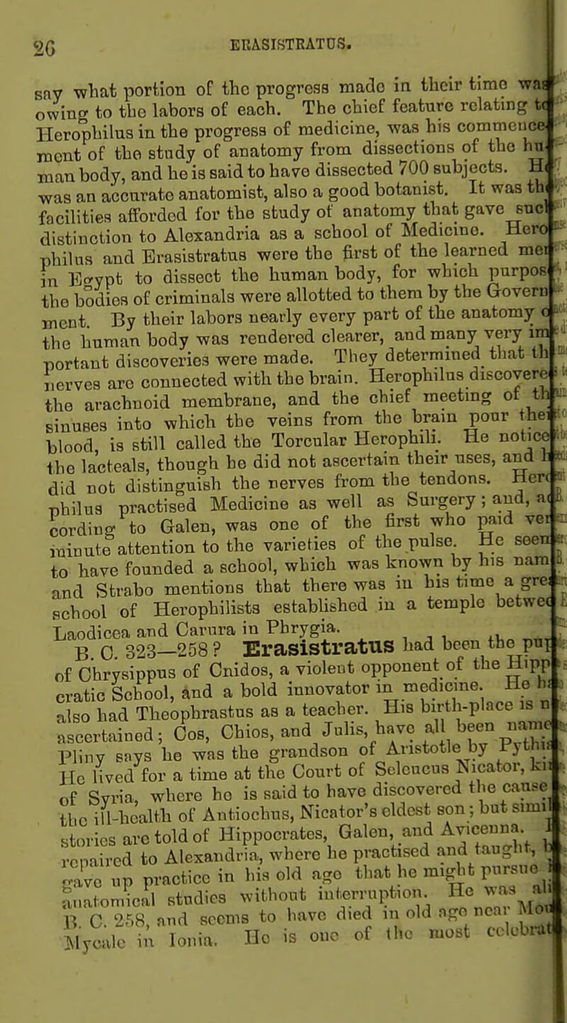 2G ERASISTRATDS. Bay wbat portion of the progress made in their time ww - owinc to tbo labors of each. The chief feature relating t( Herophilus in the progress of medicine, -was his commence incnt of the study of anatomy from dissections of the hu man body, and he is said to have dissected 700 subjects. Hi was an accurate anatomist, also a good botanist. It was th( facilities afforded for the study of anatomy that gave snc! • distinction to Alexandria as a school of Medicine. Hero - philus and Brasistratus were the first of the learned mei in E-rypt to dissect the human body, for which purpos • the bodies of criminals were allotted to them by the Govern ment By their labors nearly every part of the anatomy c the human body was rendered clearer, and many very im portant discoveries were made. They determmed that th nerves are connected with the brain. Herophilus discovere the arachnoid membrane, and the chief meeting ot th sinuses into which the veins from the brain pour thai: blood, is still called the Torcular Herophili. He notice the lacteals, though he did not ascertain their uses, and 1 ^ did not distinguish the nerves from the tendons. Hen ^. Tjhilus practised Medicine as well as Surgery; and, a( i. Wording to Galen, was one of the first who paid vei c minute attention to the varieties of the pulse He seen e to have founded a school, which was known by his nam B and Strabo mentions that there was in his time a grei school of Herophilists estabhshed in a temple betwec Laodicea and Carura in Phrygia. ^ B 0 323—258? ErasistratUS had been the put r of Chrysippus of Cnidos, a violent opponent of the Hipp cratic School, and a bold innovator m medicine He hi also had Theophrastus as a teacher. His birth-place is n Ascertained; Cos, Chios, and Julis, have al been na^^ Pliny says he was the grandson of Aristotle by Fythy He lived for a time at the Court of Scleucus Nicator, kn . of Syria, where ho is said to have discovered the cause , the ill-health of Antiochus, Nicator's eldest son; but simil stories arc told of Hippocrates, Galen, and Avicenna repaired to Alexandria, where he practised and taught, b gave up practice in his old ago that he might pursue Anatomical studies without interniption He ^.-a;^ ^ B. C. and seems to have died in old ago nea Moi Mycale in Ionia. Ho is cue of the most cok-biat