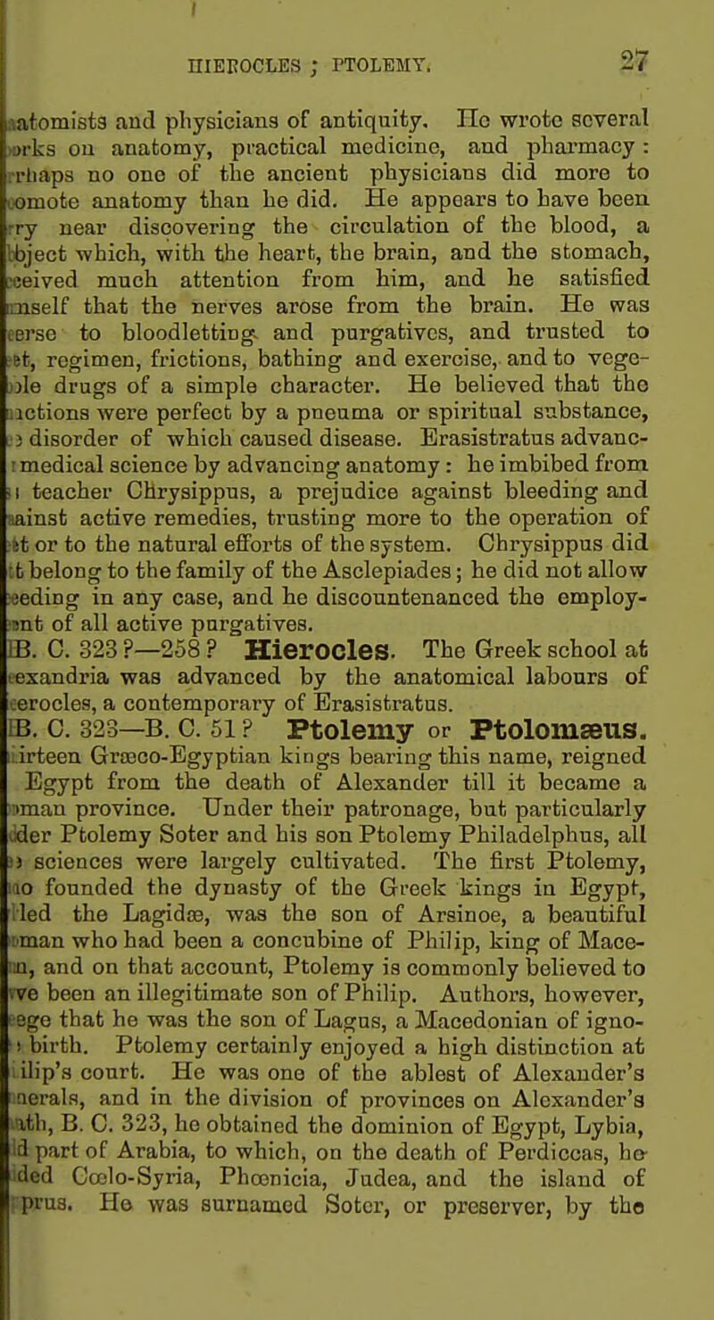 t niEBOCLES ; PTOLEMY. 27 j afomista and physicians of antiquity. He wrote several )orks ou anatomy, practical medicine, and pharmacy: rrliaps no one of the ancient physicians did more to lOmote anatomy than he did. He appears to have been -ry near discovering the circulation of the blood, a Ibject which, with the heart, the brain, and the stomach, reeived much attention from him, and he satisfied mself that the nerves arose from the brain. He was terse to bloodletting, and purgatives, and trusted to ftt, regimen, fi-ictions, bathing and exercise, and to vege- .))Ie drugs of a simple character. He believed that tho notions were perfect by a pneuma or spiritual substance, '3 disorder of which caused disease. Erasistratus advanc- I medical science by advancing anatomy: he imbibed from ■ 1 teacher Chrysippus, a prejudice against bleeding and uainsfc active remedies, trusting more to the operation of ■it or to the natural efforts of the system. Chrysippus did it belong to the family of the Asclepiades; he did not allow eeding in any case, and he discountenanced the employ- mt of all active purgatives. IB. 0. 323 ?—258 ? Hierocles. The Greek school at t«xandria was advanced by the anatomical labours of oerocles, a contemporary of Erasistratus. LB. 0. 323—B. 0. 51 ? Ptolemy or PtolomEeus. 1- irteen Graeco-Egyptian kings bearing this name, reigned Egypt from the death of Alexander till it became a :iman province. Under their patronage, but particularly oder Ptolemy Soter and his son Ptolemy Philadelphus, all ■3 sciences were largely cultivated. The first Ptolemy, 10 founded the dynasty of the Greek kings in Egypt, vied the Lagidjs, was the son of Arsinoe, a beautiful iman who had been a concubine of Philip, king of Mace- ■n, and on that account, Ptolemy is commonly believed to •ve been an illegitimate son of Philip. Authors, however, oge that he was the son of Lagus, a Macedonian of igno- ! birth. Ptolemy certainly enjoyed a high distinction at ilip's court. He was one of the ablest of Alexander's tierals, and in the division of provinces on Alexander's lih, B. C. 323, he obtained the dominion of Egypt, Lybia, d part of Arabia, to which, on the death of Perdiccas, bo- ded Cojlo-Syria, PhoBnicia, Judea, and the island of ' prus. H© was surnamed Sotcr, or preserver, by the
