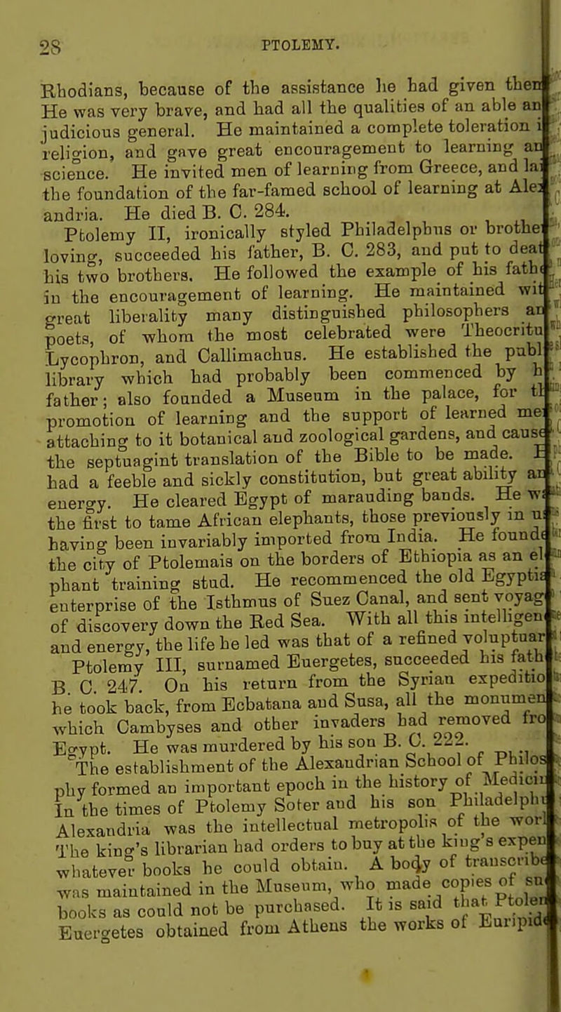 Rhodians, because of the assistance lie had given then He was very brave, and had all the qualities of an able an judicious general. He maintained a complete toleration i religion, and gave great encouragement to learning an science. He invited men of learning from Greece, and la: the foundation of the far-famed school of learnmg at Ale: andria. He died B. 0. 284. ;. Ptolemy H, ironically styled Philadelphus or brothe ' loving, succeeded bis father, B. 0. 283, and put to deai his two brothers. He followed the example of his fathi ^ in the encouragement of learning. He maintained wit great liberality many distinguished philosophers ai)', poets, of whom the most celebrated were Theocntu  Lycophron, and Callimachus. He established the publ library which had probably been commenced by h - • father; also founded a Museum in the palace, for tl promotion of learning and the support of learned me j: attaching to it botanical and zoological gardens, and cause • ■ the septuagint translation of the Bible to be made. I had a feeble and sickly constitution, but great ability au • enero-y. He cleared Egypt of marauding bands. He wi • the first to tame African elephants, those previously m ni ■» having been invariably imported from India. He founde t<' the city of Ptolemais on the borders of Ethiopia as an el 'J phant training stud. He recommenced the old Egyptu | enterprise of the Isthmus of Suez Canal and sent yoyag of discovery down the Red Sea. With all this in elhgen and energy, the life he led was that of a refined voluptuar : Ptolemy III, surnamed Euergetes, succeeded his fath i B 0 247 On his return from the Syrian expeditio s he took back, from Ecbatana and Susa, all the monumen : which Cambyses and other invaders had removed fro Egypt. He was murdered by his son B. The establishment of the Alexandrian School of Philos ^ phy formed an important epoch in the history of Medicir In the times of Ptolemy Soter and his son Philadelphv Alexandria was the intellectual metropohs of the worl The kin.^'s librarian had orders to buy at the king s expen whatever books he could obtain. A bo^y of transcribe was maintained in the Museum, who made cop.es of su books as could not be purchased. It is said t -t P ole Euergetes obtained from Athens the works of Euripid«