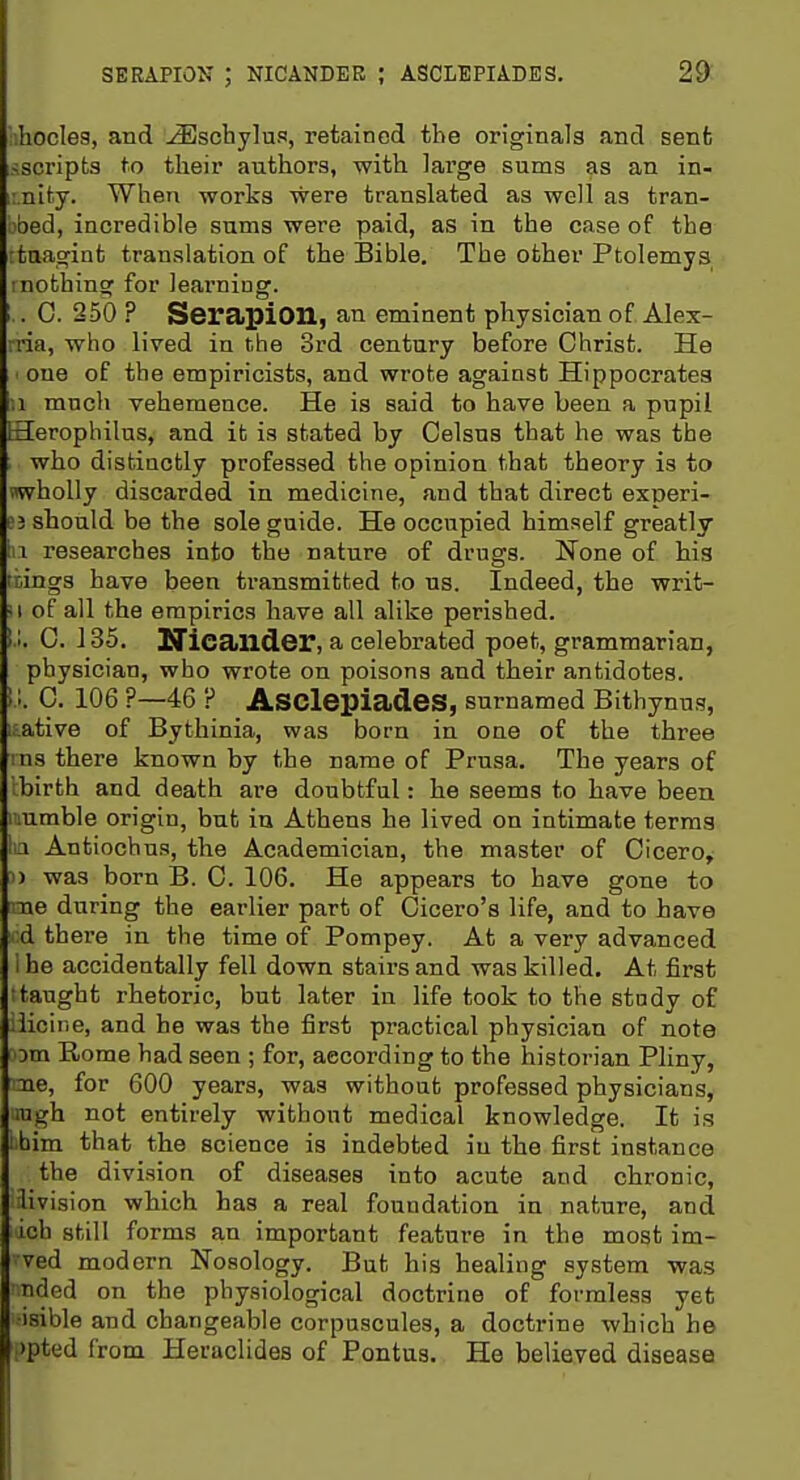 I SERAPION ; NICANDEB ; ASCLEPIADES. 29: 'ihoclea, and -(Eschylus, retained the originals and sent sscripta to their authors, with large sums as an in- i.nity. When works were translated aa well as tran- bbed, iacredible sums were paid, as in the case of the rtuagint translation of the Bible. The other Ptolemys inothinsf for leai'ning. .. 0. 250 ? Serapion, an eminent physician of Alex- rria, who lived in the 3rd century before Christ. He ' one of the empiricists, and wrote against Hippocrates ,1 much vehemence. He is said to have been a pupil Herophilus, and it is stated by Celsns that he was the who distinctly professed the opinion that theory is to wholly discarded in medicine, and that direct experi- ej should be the sole guide. He occupied himself greatly la researches into the nature of drugs. None of his liings have been transmitted to us. Indeed, the writ- II of all the empirics have all alike perished. 1.1. 0. J 35. Nicailder, a celebrated poet, grammarian, physician, who wrote on poisons and their antidotes. !!. 0. 106 ?—46 ? Asclepiades, surnamed Bithynus, L.ative of Bythinia, was born in one of the three ins there known by the name of Prusa. The years of Ibirth and death are doubtful: he seems to have been iiumble origin, but in Athens he lived on intimate terms lia Antiochus, the Academician, the master of Cicero,- 1) was born B. C. 106. He appears to have gone to me during the earlier part of Cicero's life, and to have ;d there in the time of Pompey. At a very advanced i he accidentally fell down stairs and was killed. At first •taught rhetoric, but later in life took to the study of .licine, and he was the first practical physician of note 3Dm Rome had seen ; for, according to the historian Pliny, me, for 600 years, was without professed physicians, lugh not entirely without medical knowledge. It is ibim that the science is indebted in the first instance the division of diseases into acute and chronic, livision which has a real foundation in nature, and ich still forms an important feature in the most im- ved modern Nosology. But his healing system was Tided on the physiological doctrine of formless yet isible and changeable corpuscules, a doctrine which he :>pted from Heraclides of Pontus. He believed disease