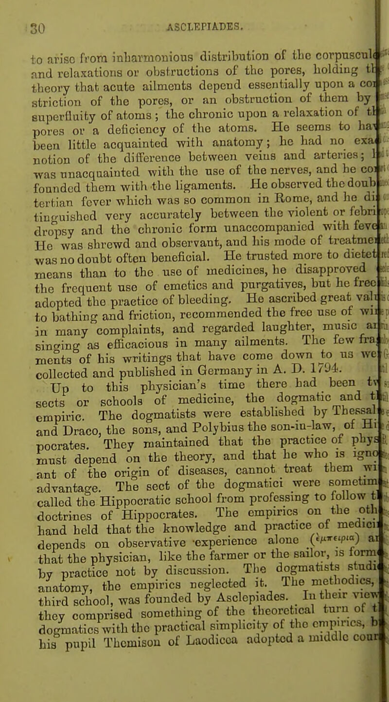 It: to arise from inbarmonious distribution of tbc corpuscub 1 nnd relaxations or obstructions of tbe pores, boldiug i\ theory tbafc acute ailments depend essentially upon a coi strict! on of the pores, or an obstruction of them by superfluity of atoms ; the chronic upon a relaxation of tl : pores or a deficiency of tbe atoms. He seems to hai been little acquainted with anatomy; be bad no exa notion of the difference between veins and arteries; 1 «^ ■was unacquainted with tbe use of tbe nerves, and he coi founded them with the ligaments. He observed tbe doub tertian fever which was so common in Rome, and be di s tinguishcd very accurately between tbe violent or febn ci dropsy and tbe chronic form unaccompanied with feve a. He was shrewd and observant, and his mode of treatmei ei was no doubt often beneficial. He trusted more to dietet means than to the use of medicines, he disapproved the frequent use of emetics and purgatives, but he free adopted tbe practice of bleeding. He ascribed great vah to bathing and friction, recommended the free use of wut: in many complaints, and regarded laughter, music ai m singing as efficacious in many ailments. The few fra s;, menta of his writings that have come down to us we Ir collected and pubhsbed in Germany in A. D. 1794. t ! Up to this physician's time there had been tv sects or schools of medicine, the dogmatic and t w empiric Tbe dogmatists were estabbsbed by Thessal and Draco, tbe sons, and Poly bins the son-in-law, of Hi c pocrates. They maintained that tbe practice of phys t; must depend on tbe theory, and that be who is igno . ant of tbe origin of diseases, cannot treat them wii- advantage. The sect of tbe dogmatici were sometim called tbe Hippocratic school from professing to follow t doctrines of Hippocrates. The empirics on the oth hand held that the knowledge and practice of medicii depends on observative -experience alone (^^Teip-a; ai that the physician, like the farmer or the sailor is formi bv practice not by discussion. The dogmatists studK anatomy, the empirics neglected it. The methodics, third school, was founded by Asclepiades. _ In their view they comprised something of the theoretical turn ot t dogmatics with the practical simplicity of the cmp.ncs, b his pupil Tbomisou of Laodicoa adopted a middle cour