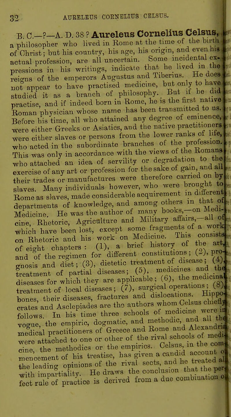 B C —P—A. D. 38 ? Aureleus Cornelius Celsus a philosopher who lived in Rome at the time of the bu-th of Christ; but his country, his age, his ongm, and evenhift actual profession, are all uncertain. Some incidental ex pressions in his writings, indicate that he Iwed in th reio-ns of the emperors Augustus and Tiberms. He doe not appear to have practised medicine, but only to hay^ studied it as a branch of philosophy. But if he dv^ practise, and if indeed born in Rome, he is the fijst nativ^ Roman physician whose name has been transmitted to ua Before his time, all who attained any degree of emtnenc^l were either Greeks or Asiatics, and the native practit.one^, were either slaves or persons from the lower ranks of lite^- who acted in the subordinate branches of ^be Profession This was only in accordance with the views of the Romans ; ^ho attached an idea of servility or degradation to the |. exercise of any art or profession for the sake of gam and all : their trades or manufactures were therefore carried on by ala.ves. Many individuals however, who Rome as slaves, made considerable acquirement in different departments of knowledge, and among others f Medicine. He was the author of many books^on Medi- , cine. Rhetoric, Agriculture and Military affairs.-all o^, whi^h have been lost, except f^.^g'^^^T.tif Lsist ^ on Rhetoric and his work on Medicine. This consists y of eight chapters: (1), a brief h.story of J^^e art,. and of the regimen for different •> ^ gnosis and di°et; (3), dietetic ^ Latment of partial diseases; (5) ^/^^^l^ diseases for which they are applicable ; (f)' treatment of local diseases; (7), «f jlinpo: bones their diseases, fractures and dislocations. Hipper crates and Asclepiad^s are the authors whom Celsus chiefl follows In his^ime three schools of^ medicine wei-e i vogue the empiric, dogmatic, and ^'''t^°<i^%-f^;^\\.'i medicLl practitioners of Greece and Rome and Alexandn. wPrP attached to one or other of the rival schools of medi. Se tt me'bodies or the empirics. Celsus in the com men'cementof his treatise, ^as given a candid account o the leading opinions of ^W^^^^^ 7ectr:?pt^ice'^ delved from a due combination o