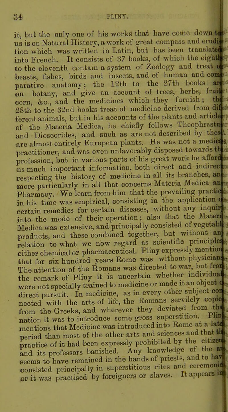 it, but the only one of his works that have como down'; us is on Natural History, a work of great compsuis and era' tion which was written in Latin, but has been transla' into French. It consists of 37 books, of which the eigl to the eleventh contain a system of Zoology and treat beasts, fishes, birds and insects, and of human and cr parative anatomy; the 12th to the 27th books on botany, and give an account of trees, herbs, fr corn, &c., and the medicines which they furnish; 28th to the 32nd books treat of medicine derived from d« ferent animals, but in his accounts of the plants and article t of the Materia Medica, he chiefly follows Theophrastu • and Dioscorides, and such as are not described by thes J are almost entirely European plants. He was not a medic( s practitioner, and was even unfavorably disposed towards th profession, but in various parts of his great work he aflbrd a us much important information, both direct and indirec respectino- the history of medicine in all its branches, an more particularly in all that concerns Materia Medica an : Pharmacy. We learn from him that the prevailing practic in his time was empirical, consisting in the appHcation c ; certain remedies for certain diseases, Avithout any inquir i: into the mode of their operation; also that the Materi , Medica was extensive, and principally consisted of vegetabl j products, and these combined together, but without an relation to what we now regard as scientific principle! either chemical or pharmaceutical. Pliny expressly mention that for six hundred years Rome was without physician! The attention of the Romans was directed to war, but froi the remark of Pliny it is uncertain whether mdividua were not specially trained to medicine or made it an object c direct pursuit. In medicine, as in every other subject cor nected with the arts of life, the Romans servilely copie from the Greeks, and wherever they deviated^ from the nation it was to introduce some gross superstition l^lm mentions that Medicine was introduced into Rome at a Jatt period than most of the other arts and sciences and that tl practice of it had been expressly prohibited by the citizen and its professors banished. Any knowledge of the w Beems to have remained in the hands of priests and to liav consisted principally in superstitious rites and cercmom or it was practised by foreigners or slaves. It appears i