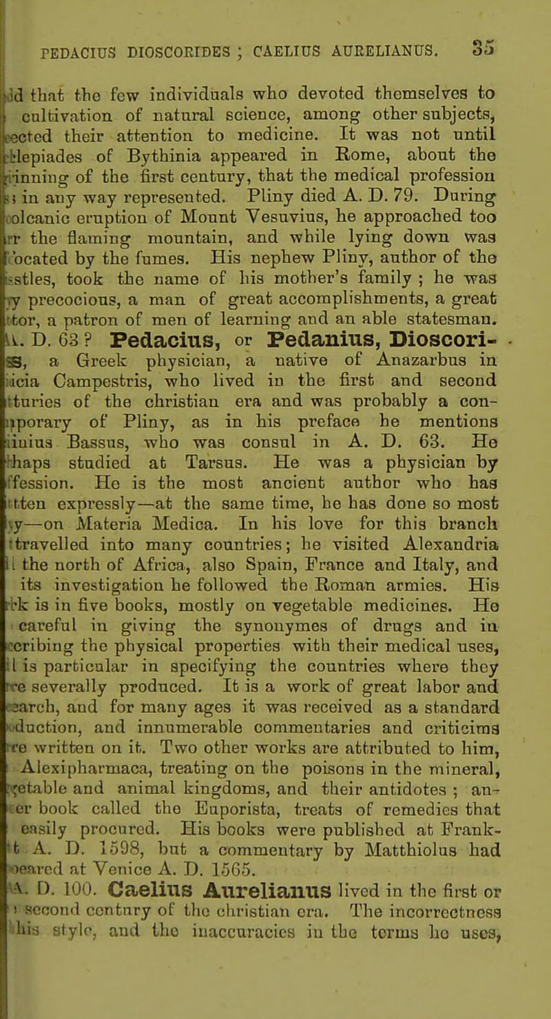 id that the few individuals who devoted themselves to cultivation of natural science, among other subjects^ Bected their attention to medicine. It was not until ilepiades of Bythinia appeared in Rome, about the [iinning of the first century, that the medical profession !! in any way represented. Pliny died A. D. 79. During oolcanic eruption of Mount Vesuvius, he approached too rr the flaming mountain, and while lying down wag located by the fumes. His nephew Pliny, author of the i?.stles, took the name of his mother's family ; he waa vy precocious, a man of great accomplishments, a great ttor, a patron of men of learning and an able statesman, D. G3 ? Pedacius, or Pedanius, Bioscori- • SB, a Gi-eek physician, a native of Anazarbus in iicia Campestris, who lived in the first and second ttnries of the christian era and was probably a con- ipporary of Pliny, as in his preface he mentions iiuiua Bassus, who was consul in A. D. 63. He haps studied at Tarsus. He was a physician by fession. He is the most ancient author who haa itten expressly—at the same time, he has done so most iiy—on Materia Medica. In his love for this branch ttravelled into many countries; he visited Alexandria i i the north of Africa, also Spain, Prance and Italy, and its investigation he followed the Roman armies. His rbk is in five books, mostly on vegetable medicines. He careful in giving the synonymes of drugs and iu 'cribing the physical properties with their medical uses, 1 is particular in specifying the countries where they 'e severally produced. It is a work of great labor and ' 3areb, and for many ages it was received as a standard 'eduction, and innumerable commentaries and criticiraa rre written on it. Two other works are attributed to him, Alexipharmaca, treating on the poisons in the mineral, : jetable and animal kingdoms, and their antidotes ; an- er book called the Euporista, treats of remedies that easily procured. His books were published at Frank- 'fc A. D. 1598, but a commentary by Matthiolus had •loarcd at Venice A. D. 1565. -v. n. 100. Caeliiis Aureliaims Hvcd in the first or 1 second century of the christian era. The incorrectness his stylo, and the inaccuracies iu the terms ho uses,