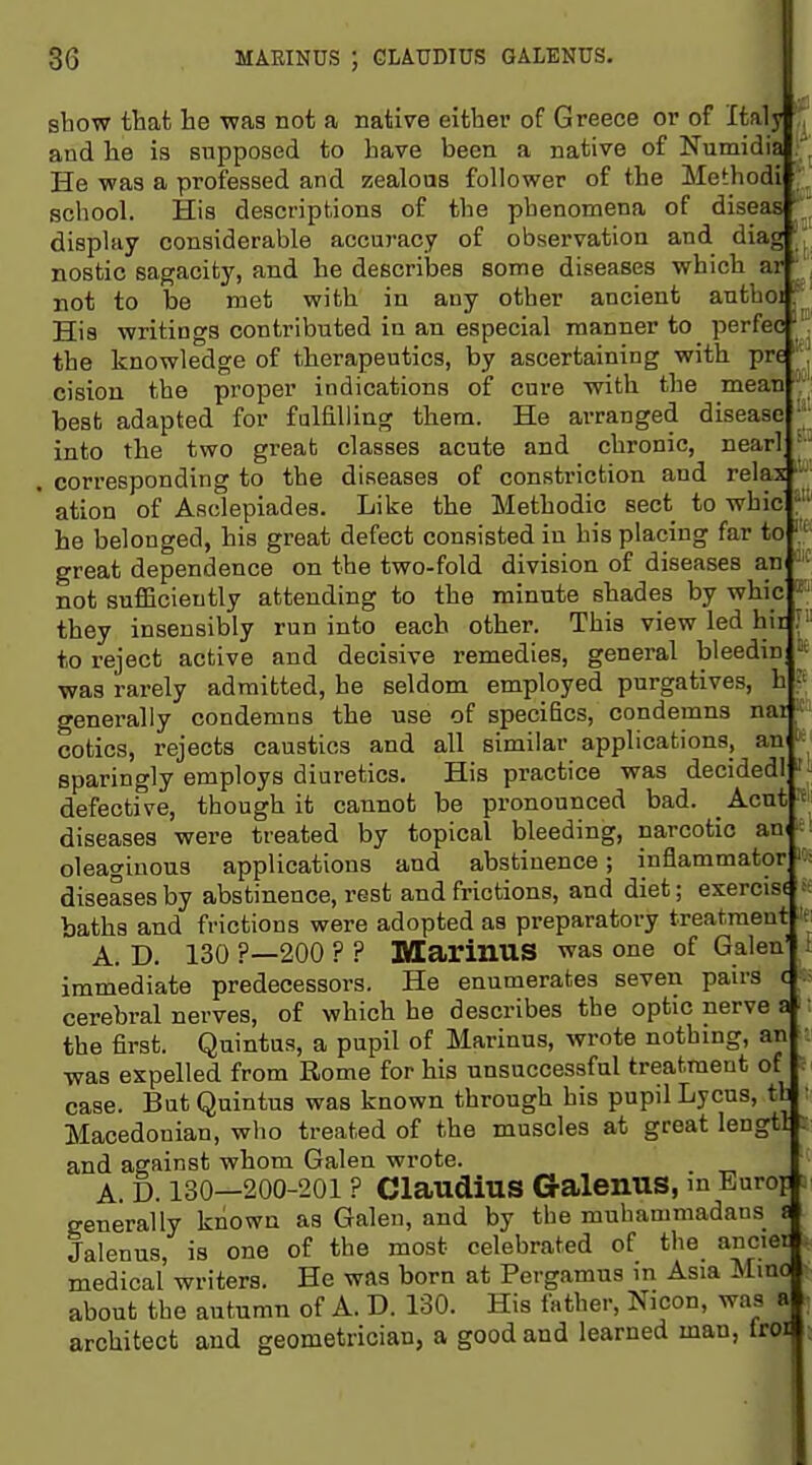 sbow that lie was not a native either of Greece or of Italy and he is supposed to have been a native of Numidia He was a professed and zealous follower of the Methodi school. His descriptions of the phenomena of diseas \ display considerable accuracy of observation and diag |J nostic sagacity, and he describes some diseases which ar  not to be met with in any other ancient authoi His writings contributed in an especial manner to perfec ^ the knowledge of therapeutics, by ascertaining with pre cision the proper indications of cure with the mean , best adapted for fulfilling thera. He arranged disease into the two great classes acute and chronic, nearl . corresponding to the diseases of constriction and relax' ation of Asclepiades. Like the Methodic sect to whic he belonged, his great defect consisted in his placing far to great dependence on the two-fold division of diseases an not sufficiently attending to the minute shades by whic they insensibly run into each other. This view led hit,;' to reject active and decisive remedies, general bleedin « was rarely admitted, he seldom employed purgatives, h ^ generally condemns the use of specifics, condemns nai cotics, rejects caustics and all similar applications, an sparingly employs diuretics. His practice was decidedl ' defective, though it cannot be pronounced bad. _Acnt« diseases were treated by topical bleeding, narcotic an^ ■■ oleaginous applications and abstinence; inflammator diseases by abstinence, rest and frictions, and diet; exercise baths and frictions were adopted as preparatory treatment ■ A. D. 130 ?—200 ? ? Marinus was one of Galen' . immediate predecessors. He enumerates seven pairs c cerebral nerves, of which he describes the optic nerve a the first. Quintus, a pupil of Marinus, wrote nothing, an was expelled from Rome for his unsuccessful treatment of case. But Quintus was known through his pupil Lycus, tl Macedonian, who treated of the muscles at great lengtl . and against whom Galen wrote. A. D. 130—200-201 ? ClaudiUS GalenUS, m Eurof : generally known as Galen, and by the muhammadans s Jalenus, is one of the most celebrated of the ancier medical writers. He was born at Pergamus m Asia Mino about the autumn of A. D. 130. His father, Nicon, was ai architect and geometrician, a good and learned man, Iroif