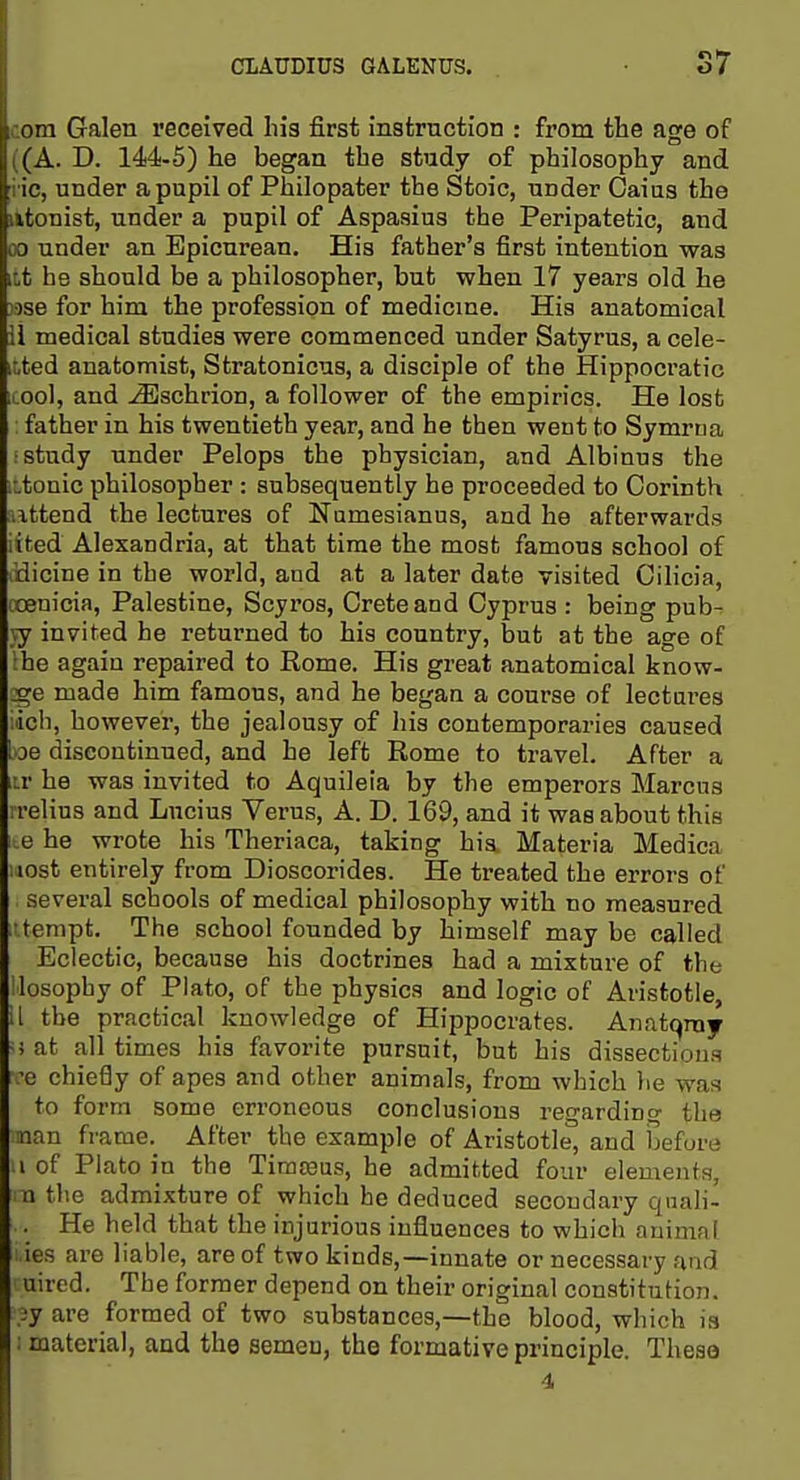 com Galen received his first instruction : from the age of ((A. D. 144-5) he began the study of philosophy and i ic, under a pupil of Philopater the Stoic, under Oaius the iitonist, under a pupil of Aspasius the Peripatetic, and 00 under an Epicurean. His father's first intention was it,t he should be a philosopher, but when 17 years old he ■ise for him the profession of medicme. His anatomical il medical studies were commenced under Satyrus, a cele- itted anatomist, Stratonicus, a disciple of the Hippocratic tool, and ^schrion, a follower of the empirics. He lost father in his twentieth year, and he then went to Symrtia : study under Pelops the physician, and Albinus the iitonic philosopher : subsequently he proceeded to Corinth ■attend the lectures of Numesianus, and he afterwards iited Alexandria, at that time the most famous school of dicine in the world, and at a later date visited Cilicia, ccenicia, Palestine, Scyros, Crete and Cyprus : being pub- vy invited he returned to his country, but at the age of Ihe again repaired to Rome. His great anatomical know- ::ge made him famous, and he began a course of lectares ich, however, the jealousy of his contemporaries caused be discontinued, and he left Rome to travel. After a iir he was invited to Aquileia by the emperors Marcus irelius and Lucius Verus, A. D. 169, and it was about this 1 e he wrote his Theriaca, taking his Materia Medica uost entirely from Dioscorides. He treated the errors of several schools of medical philosophy with no measured ittempt. The school founded by himself may be called Eclectic, because his doctrines had a mixture of the llosophy of Plato, of the physics and logic of Aristotle, il the practical knowledge of Hippocrates. Anatqray -i at all times his favorite pursuit, but his dissections ve chiefly of apes and other animals, from which he was to form some erroneous conclusions regarding tha •nan frame. After the example of Aristotle, and before .1 of Plato in the Timteus, he admitted four elements, m the admixture of which he deduced secondary qnali- . He held that the injurious influences to which animal ies are liable, are of two kinds,—innate or necessary and uircd. The former depend on their original constitution, jy are formed of two substances,—the blood, which is ; material, and the semen, the formative principle. These