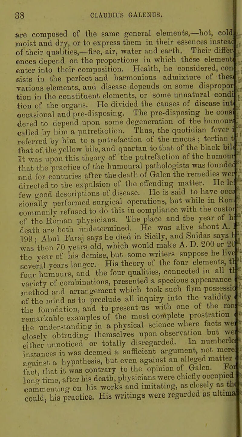 are composed of the same general elements,—hot, cold moist and dry, or to express them in their essences insteac of their qualities,—fire, air, water and earth. Their dififer ences depend on the proportions in which these element enter into their composition. Health, he considered, con sists in the perfect and harmonious admixture of thesi various elements, and disease depends on some dispropor tion in the constituent elements, or some unnatural condi tion of the organs. He divided the causes of disease int occasional and pre-disposing. The pre-disposing he consi dered to depend upon some degeneration of the humour called by him a putrefaction. Thus, the quotidian fever referred by him to a putrefaction of the mucus ; tertian t that of, the yellow bile, and quartan to that of the black bil« It was npon this theory of the putrefaction of the humour that the practice of the humoural pathologists was fonndec and for centuries after the death of Galen the remedies wet directed to the expulsion of the offending matter. He lei few good descriptions of disease. He is said to have occa fiionally performed surgical operations, but while in Roni commonly refused to do this in compliance with the custoi of the Roman physicians. The place and the year of b deatb are both undetermined. He was alive about A. 199 • Abul Faraj says he died in Sicily, and Suidas says I was'tben 70 years old, which would make A. D. 200 or 20 ^ the year of his demise, but some writers suppose he hve several years longer. His theory of the four elements, tl four humours, and the four qualities, connected in ail tl variety of combinations, presented a specious appearance ^' method and arrangement which took such firm possessic - of the mind as to preclude all inquiry mto the vahdity the foundation, and to present us with one of the mo remarkable examples of the most complete prostration the understanding in a physical science where facts we closelv obtruding themselves upon observation but we either unnoticed or totally disregarded. In numberle instances it was deemed a sufficient argument, not mere a-ainst a hypothesis, but even against an alleged matter f^ct, that it was contrary to the opinion of Galen, t oij Ion- time, after his death, physicians were chiefly occupied commenting on his works and imitating, as closely as th. could, his practice. His writings were regarded as ultima^'