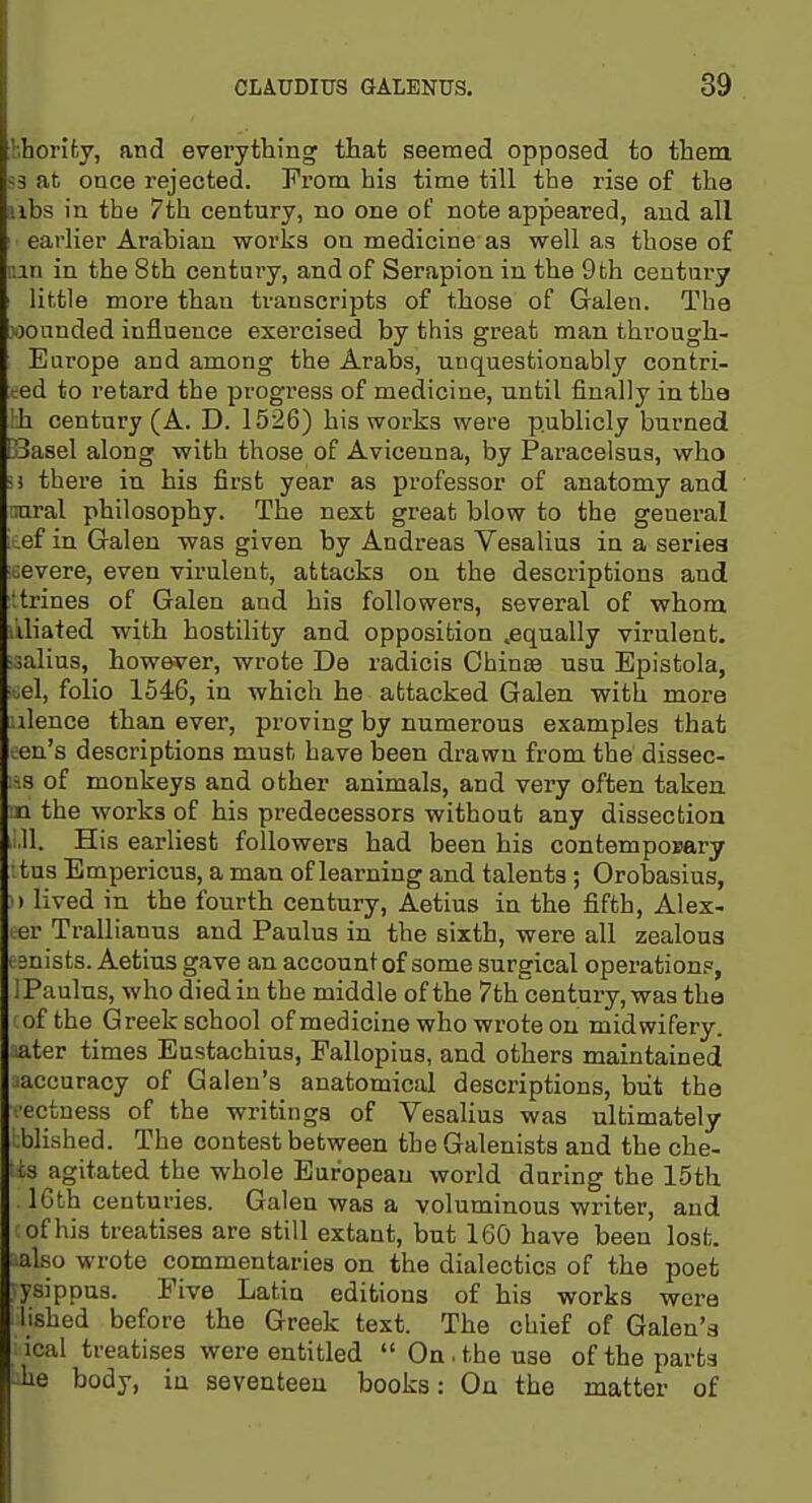 bhority, and everything that seemed opposed to them S3 at once rejected. From his time till the rise of the uhs in the 7th century, no one of note appeared, and all earlier Arabian works on medicine as well as those of nan in the 8th century, and of Serapion in the 9th century little more than transcripts of those of Galen. The wounded influence exercised by this great man through- Europe and among the Arabs, unquestionably contri- ced to retard the progress of medicine, until finally in the \h century (A. D. 1526) his works were publicly burned Basel along with those of Aviceuna, by Paracelsus, who ;) there in his first year as professor of anatomy and ■xiraX philosophy. The next great blow to the general ; ef in Galen was given by Andreas Vesalius in a series severe, even virulent, attacks on the descriptions and ■.trines of Galen and his followers, several of whom liliated with hostility and opposition ^equally virulent, ■ialius, however, wrote De radicis Ohinaa usu Epistola, .el, folio 1546, in which he attacked Galen with mora ulence than ever, proving by numerous examples that cen's descriptions must have been drawn from the dissec- ;is of monkeys and other animals, and very often taken n the works of his predecessors without any dissection ,,,11. His earliest followers had been his contemponary '.tus Empericus, a man of learning and talents ; Orobasius, )»lived in the fourth century, Aetius in the fifth, Alex- ter Trallianus and Paulus in the sixth, were all zealous ■ enists. Aetius gave an account of some surgical operations, i Paulus, who died in the middle of the 7th'century, was the of the Greek school ofmedicine who wrote on midwifery, ater times Eustachius, Fallopius, and others maintained accuracy of Galen's anatomical descriptions, but the ■ectuess of the writings of Vesalius was ultimately blished. The contest between the Galenists and the che- lis agitated the whole European world daring the 15th IGth centuries. Galen was a voluminous writer, and of his treatises are still extant, but 160 have been lost, also wrote commentaries on the dialectics of the poet ysippus. Five Latin editions of his works were lished before the Greek text. The chief of Galen's ical treatises were entitled  On. the use of the parts he body, in seventeen books: On the matter of