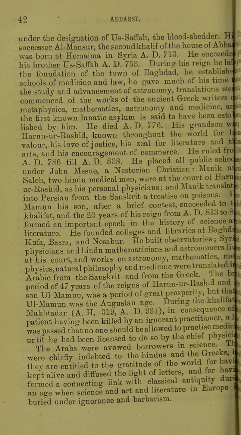 under the designation of Us-Saffab, tbe blood-sbedder. Hi saccessor Al-Mansur, tbesecoudkhalif of the house of Abbai ^ was born at Homaima in Syria A. D. 713. He eucceede i his brother Us-Saffab A. D. 753. During bis reign he lai the foundation of the town of Baghdad, he e.«;tabli3h( schools of medicine and law, he gave much of his time 1 i' the study and advancement of astronomy, translations we: commenced of the works of the ancient Greek writers c m metaphysics, mathematics, astronomy and medicine, ar the first known lunatic asylum is said to have been esta • lisbed by him. He died A. D. 776. His grandson w; n Harun-ur-Rashid, known througbout the world for h valour, his love of justice, bis zeal for literature and t! arts, and his encouragement of commerce. He ruled fro A. D. 786 till A. D. 808. He placed all public scboc k under John Mesue, a Nestorian Christian: Manik ai Saleh, two bindu medical men, were at the court of Ham ur-Rashid, as bis personal physicians; and Manik trauslat into Persian from the Sanskrit a treatise on poisons. L a Mamun big son, after a brief contest, succeeded to t Jfi khalifat, and the 20 years of bis reign from A. D. 813 to « b, formed an important epoch in the history of science a m literature. He founded colleges and libraries at Bagbd? if, Kufa, Basra, and Nesabur. He built observatories; byri , physicians and hindu mathematicians and astronomers h^ „ at his court, and works on astronomy, mathematics, me n physics,natural philosophy and medicine were translated n Arabic from the Sanskrit and from the Greek. Ibe bi ; period of 47 years of the reigns of Harun-ur-Rashid and son Ul-Mamun, was a period of great prosperify, but tha TJl-Mamun was the Augustan age. During the kbalUa •. Makhtadar (A. H. 319, A. D. 931), in consequence o patient having been killed by an ignorant practitioner, a i . was passed that no one should be allowed to practise medic until be bad been licensed to do so by the chief physici , The Arabs were avowed borrowers m science. ±i were chiefly indebted to the hindus and tlif/^/';f f' they are entitled to the gratitude of the world foi hav kept alive and diffused the light of letters, and foi hav ^ foimed a connecting link with classical f^^^'q^J^^.^^; an age when science and art and literature m tuiope buried under ignorance and barbarism.