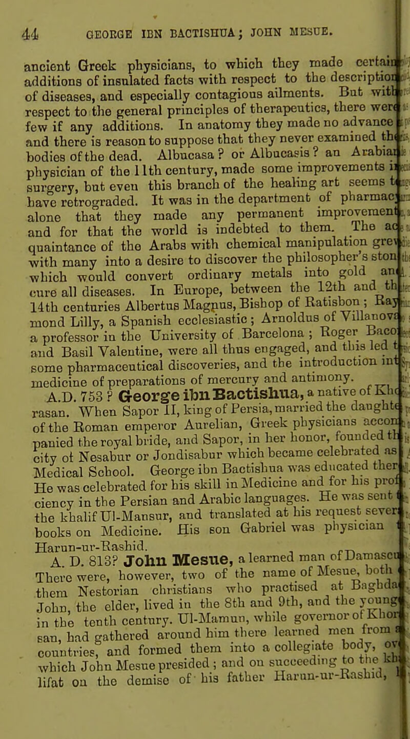 ancient Greek physicians, to which they made certain additions of insulated facts with respect to the descriptioi of diseases, and especially contagious ailments. But witl respect to the general principles of therapeutics, there wer< few if any additions. In anatomy they made no advance and there is reason to suppose that they never examined th( ris, bodies of the dead. Albucasa ? or Albucasis? an Arabiai physician of the 11th century, made some improvements ir surgery, but even this branch of the healing art seems t ;i; have retrograded. It was in the department of pharmac; r. alone that they made any permanent improvement i: and for that the world is indebted to them. The ac,; quaintance of the Arabs with chemical manipulation gre\ k with many into a desire to discover the philosopher's ston ,| which would convert ordinary metals into gold ani i cure all diseases. In Europe, between the 12th and th 14th centuries Albertus Magpus, Bishop of Batisbon ; Kaj r mond Lilly, a Spanish ecclesiastic ; Arnoldus of YiUanovJ a professor in the University of Barcelona ; Roger Baco . and Basil Valentine, were all thus engaged, and this led t ■: some pharmaceutical discoveries, and the introduction int medicine of preparations of mercury and antimony. A.D. 753 ? George ibllBactishua, a native of Khc rasan. When Sapor II, king of Persia, married the daughtt oftheEoman emperor Aurelian, Greek physicians accon panied the royal bride, and Sapor, in her honor, founded tfc city of Nesabur or Jondisabur which became celebrated as Medical School. George ibn Bactishua was educated ther He was celebrated for his skill in Medicine and for his pro ciency in the Persian and Arabic languages. He was sent I the khalif Ul-Mansur, and translated at his request sever books on Medicine. His son Gabriel was physician Harun-ur-Hashid. . A D. 813? John Mesne, a learned man ofDamascu There were, however, two of the name of Mesne, botli ^ them Nestorian christians who practised at Bagbda John, the elder, lived in the 8th and 9th, and the young( intbL tenth century. Ul-Mamun, while governor of Khor Ban, had gathered around him there learned men from^ countries: and formed them into a collegiate body, ov which John Mesne presided ; and on succeeding to the Uli lifat on the demise of his father Harun-ur-Rashid, 1