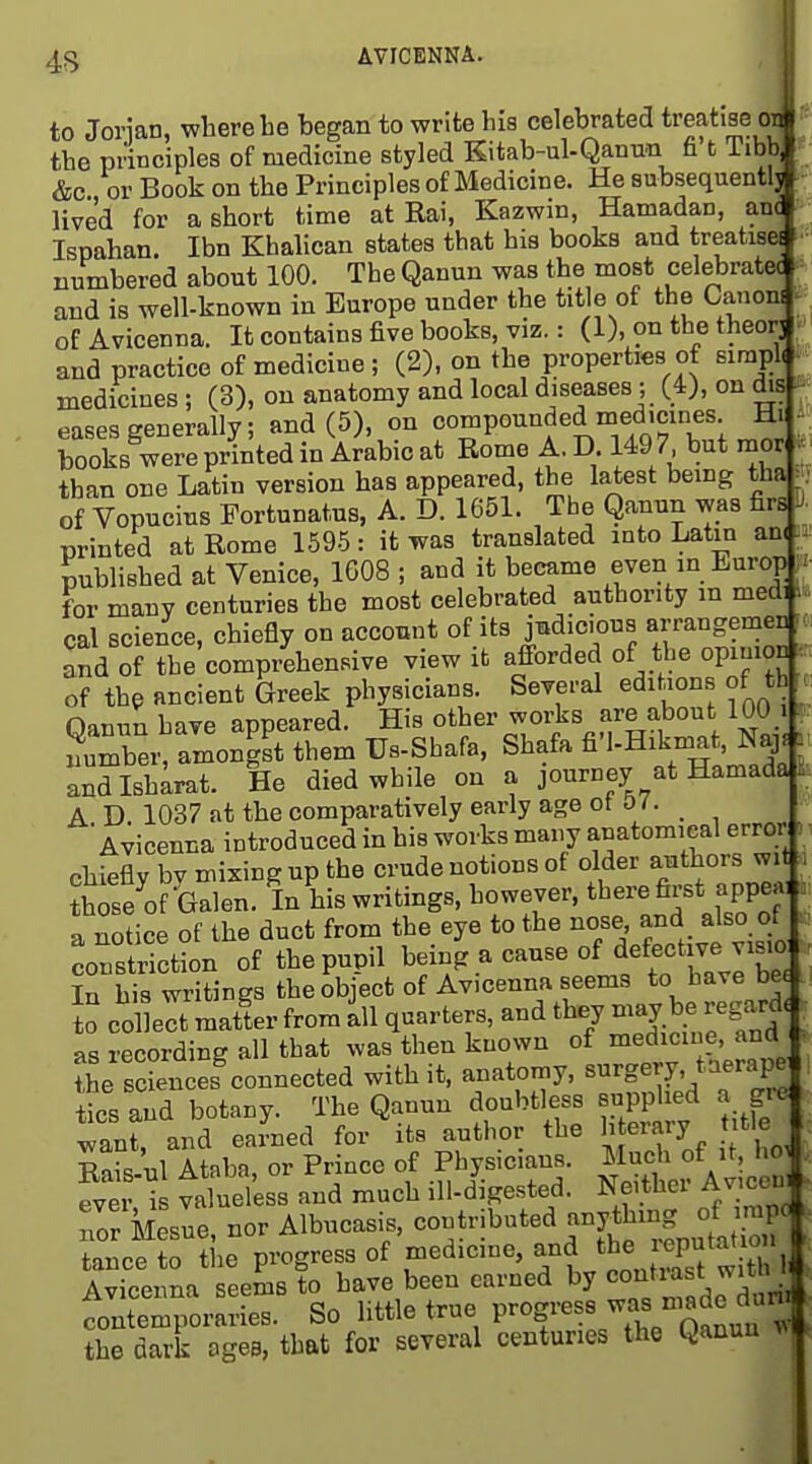4<5 AVICENNA. to Jorian, where be began to write his celebrated treatise the principles of medicine styled Kitab-ul-Qanun fi t Tibb] &c or Book on the Principles of Medicine. He subsequent!- lived for a short time at Rai, Kazwin, Hamadan, an Ispahan. Ibn Khalican states that his books and treatise numbered about 100. The Qanun was the most celebrate and is well-known in Europe under the title of the Canon^ of Avicenna. It contains five books, viz.: (1), on the theor] and practice of medicine ; (2), on the properties of simpl( medicines ; (3), on anatomy and local diseases ; (4), on dis eases generally; and (5), on compounded medicines H. ^ books were printed in Arabic at Rome A. D 149 7 but mor than one Latin version has appeared, the latest bemg tha | of Vopucius Fortunatus, A. D. 1651. The Qanun was firs J printed at Rome 1595 : it was translated into Latin an( published at Venice, 1608 ; and it became even in Europ > for many centuries the most celebrated authority m medi cal science, chiefly on account of its jmdicous arrangemeu .( and of the comprehensive view it afforded of the opinion of the ancient Greek physicians. Several edihons of th naniin hive anceared. His other works are about lUU i ?uTbei^amon!Xtb7m Us-Shafa, Shafa fi'l-Hikmat, Naj.. andlshLat. He died while on a journey at Hamada . A D. 1037 at the comparatively early age ot O i. Avicenna introduced in his works many anatomical error ) chiefly bv mixing up the crude notions of older authors wit i thise of ^Galen. In his writings, however, there first appea, . a notice of the duct from the eye to the ^o/e-also c^f . constriction of the pupil being a cause of defective vis^^^^ In his writings the object of Avicenna seems to have be to mat!er from 111 quarters, and they may be regard, as recording all that was then known of medicine, and the rciences^onnected with it. anatomy, s-g^r^'^^ft^e tics and botany. The Qanun doubtless supplied a gre earned for'its author the l^^rary ;tle Rais-ul Ataba, or Prince of Phys.cmns. Much f it ho . ever is valueless and much ill-digested. Neithei Aviccui Tor Mesne, nor Albncasis, -^^tributed anything ^^^^^ tance to the progress of medicine, and the leputatio i Avicenna eems to have been earned by contrast with 1 fontemroraries. So little true progress the dark agee, that for several centuries the Qanun ^1