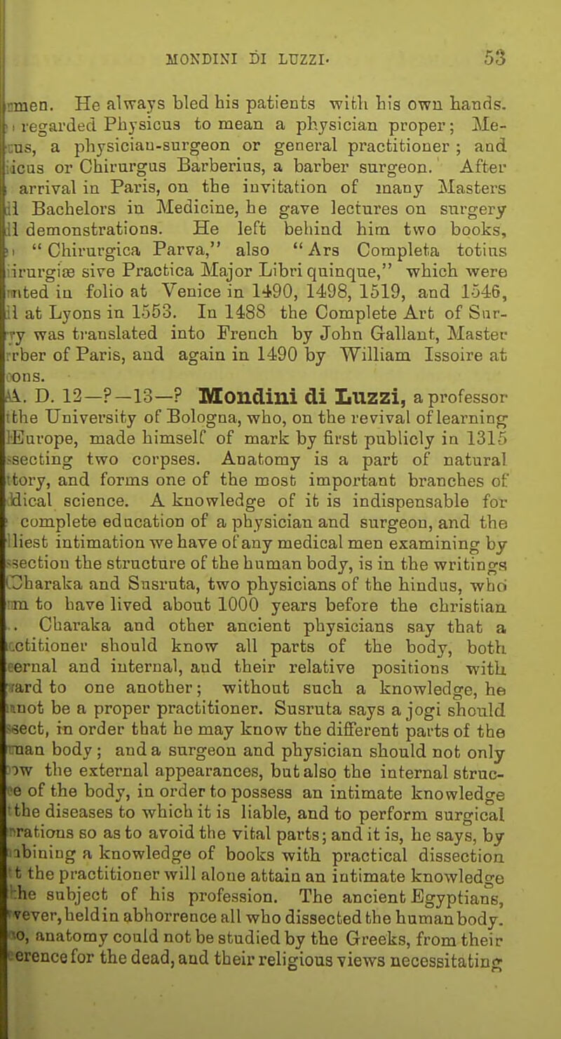 ••■.■2n. He always bled his patients with his own hands, garded Physicus to mean a physician proper; Me- , a physiciau-surgeon or general practitioner ; and or Chirurgus Barberius, a barber surgeon. After arrival in Paris, on the invitation of many Masters 1 Bachelors in Medicine, he gave lectures on surgery 1 demonstrations. He left behind hitn two books, II  Chirurgica Parva, also  Ars Completa totins iirurgise sive Praofcica Major Libri quinque, which Avere mted in folio at Venice in 1490, 1498, 1519, and 1546, il at Lyons in 1553. In 1488 the Complete Art of Sur- ry was translated into French by John Gallant, Master rrber of Paris, and again in 1490 by William Issoire at cons. A. D. 12—?-13—? Mondini di Luzzi, a professor ithe University of Bologna, who, on the revival of learning lEurope, made himself of mark by first publicly in 1315 ssecting two corpses. Anatomy is a part of natural itory, and forms one of the most important branches of Jdical science. A knowledge of it is indispensable for complete education of a physician and surgeon, and the iliest intimation we have ofany medical men examining by -section the structure of the human body, is in the writings Charaka and Susruta, two physicians of the hindus, who !im to have lived about 1000 years before the christian .. Charaka and other ancient physicians say that a icctitioner should know all parts of the body, both eernal and internal, aud their relative positions with rard to one another; without such a knowledge, he mnot be a proper practitioner. Susruta says a jogi should -^ect, in order that he may know the different parts of the Tian body; aud a surgeon and physician should not only ow the external appearances, but also the internal struc- e of the body, in order to possess an intimate knowledge the diseases to which it is liable, and to perform surgical ■^rations so as to avoid the vital parts; and it is, he says, by ibining a knowledge of books with practical dissection t the practitioner will alone attain an intimate knowledge :he subject of his profession. The ancient Egyptians, ' vever,heldin abhorrence all who dissected the human body, o, anatomy could not be studied by the Greeks, from their Lcrencefor the dead, and their religious views necessitating