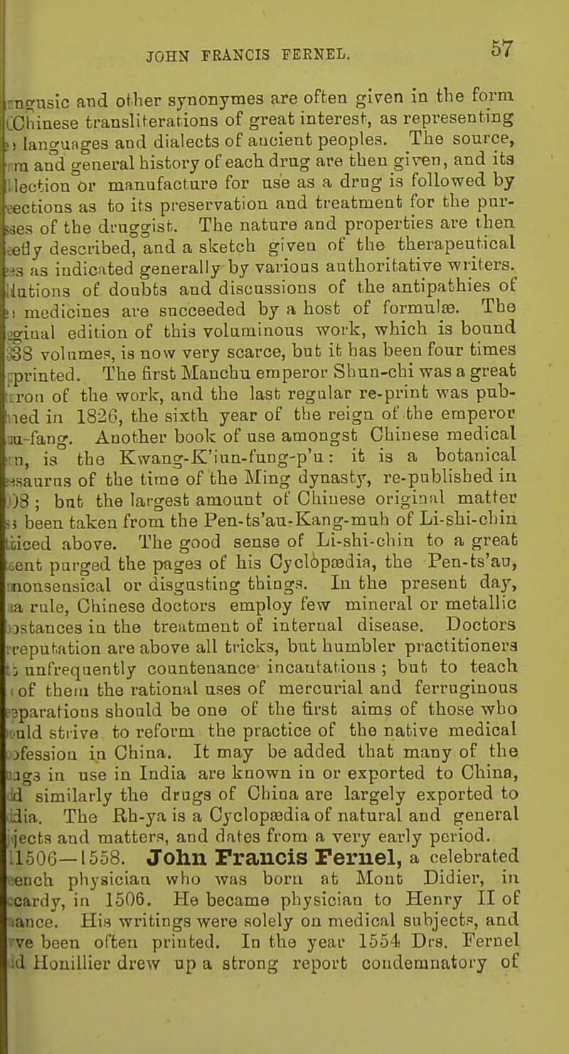 JOHN FRANCIS FEENEL. n^usic and oUier synonymeg are often given in the form lOiiiaese transliferafions of great interest, as representing M langunges and dialects of aucient peoples. The source, rra and general history of each drug are then given, and its Uection°or manufactare for use as a drug is followed by cections as to its preservation and treatment for the pur- ges of the druggist. The nature and properties are then eefly described, and a sketch givea of the therapeutical !3S as indicated generally by various authoritative writers, nations of doubts and discussions of the antipathies of !! medicines are succeeded by a host of formulae. The igiaal edition of this voluminous work, which is bound 338 volumes, is now very scarce, but it has been four times pprinted. The first Manchu emperor Shun-chi was a great trron of the work, and the last regular re-print was pub- Ined in 1826, the sixth year of the reign of the emperor ■ju-fang. Another book of use amongst Chinese medical ■n, ia the Kwang-K'iun-fung-p'u: it is a botanical iisauras of the time of the Ming dynasty, re-published in 1)8 ; but the largest amount of Chinese original matter <i been taken from the Pen-ts'au-Kang-muh of Li-shi-chiu ti;iced above. The good sense of Li-shi-chin to a great uent purged the pages of his Oycliptedia, the Pen-ts'au, •nonsensical or disgusting things. In the present day, la rule, Chinese doctors employ few mineral or metallic jjstances in the treatment of interual disease. Doctors rreputation are above all tricks, but humbler practitioners c: unfrequently countenance- incantations ; but to teach I of them the rational uses of mercurial and ferruginous .3paration3 should be one of the first aims of those who It uld strive to reform the practice of the native medical ofessioa in China. It may be added that many of the ijgs ia use in India are known in or exported to China, ui similarly the drugs of China are largely exported to dia. The Rh-ya is a Cyclopaedia of natural and general -jects and matters, and dates from a very early period. :1506—1558. John Francis Fex'nel, a celebrated ench physician who was born at Mont Didier, in -cardy, in 1506, He became physician to Henry II of lance. His writings were solely on medical subjects, and ve been often printed. In the year 1554 Drs. Fernel id Honillier drew up a strong x'eport condemnatory of