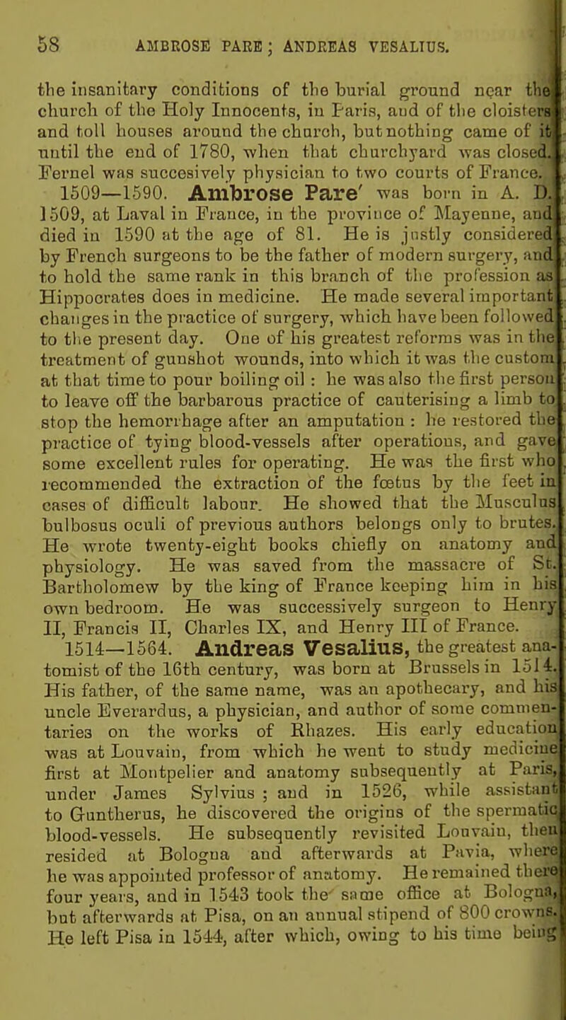 the insanitary conditions of the burial ground npar tliej church of the Holy Innocents, in Paris, aud of tlie cloisters and toll houses around the church, but nothing came of it| until the end of 1780, when that churchyard was closed. Tei-nel was succesively physician to two courts of France. 1509—1590. Ambrose Pare' was bom in A. D. 1509, at Laval in France, in the iDroviuce of Mayenne, aud died in 1590 at the age of 81. He is justly considered by French surgeons to be the father of modern surgery, and to hold the same rank in this branch of tlie profession as HipiDOcrates does in medicine. He made several important changes in the practice of surgery, which have been followed to tlie present day. One of his greatest reforms was in the treatment of gunshot wounds, into which it was the custom at that time to pour boiling oil : he was also tiie first person to leave off the barbarous practice of cauterising a limb to stop the hemorrhage after an amputation : he restored the practice of tying blood-vessels after operations, and gave some excellent rules for operating. He was the first who recommended the extraction of the foetus by the feet in cases of difiicult labour. He showed that the Musculus bulbosus oculi of previous authors belongs only to brutes. He wrote twenty-eight books chiefly on anatomy and physiology. He was saved from the massacre of St. Bartholomew by the king of France keeping him in his own bedroom. He was successively surgeon to Henry II, Francis II, Charles IX, and Henry III of France. 1514—1564. Andreas VesaliuS, the greatest ana- tomist of the 16th century, was born at Brussels in 1514. His father, of the same name, was an apothecary, and his uncle Everardus, a physician, and author of some commen- taries on the works of Rhazes. His early education was at Louvain, from which he went to study medicine first at Montpelier and anatomy subsequently at Paris, under James Sylvius ; and in 1526, while assistaiit to Guntherus, he discovered the origins of the spermatic blood-vessels. He subsequently revisited Louvain, then resided at Bologna aud afterwards at Pavia, where he was appointed professor of anatomy. He remained there four years, and in 1543 took the- same ofiice at Bologna, but afterwards at Pisa, on an annual stipend of 800 crowns. He left Pisa in 1544, after which, owing to his time beiug