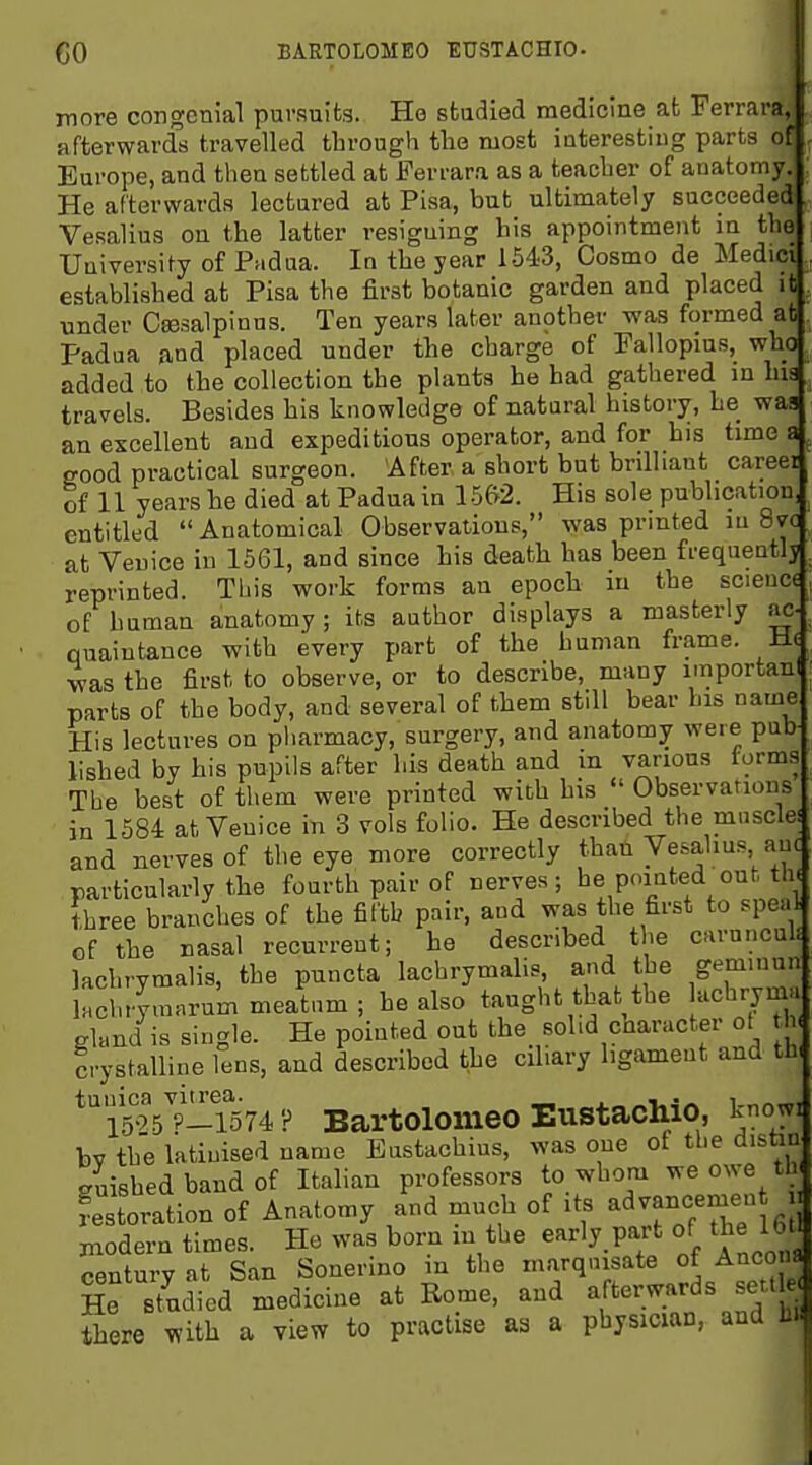 CO BARTOLOMEO EUSTACHIO. inore congenial pursuits. He studied medicine at Ferrara, afterwards travelled through the most interesting parts of Europe, and then settled at Ferrara as a teacher of anatomy. He afterwards lectured at Pisa, but ultimately succeeded Vesalius on the latter resigning his appointment in the University of Padua. In the year 1543, Cosmo de Medici established at Pisa the first botanic garden and placed it under Csesalpinus. Ten years later another was formed at Padua and placed under the charge of Fallopms, who added to the collection the plants he had gathered in lua travels. Besides his knowledge of natural history, he was an excellent and expeditious operator, and for bis time a good practical surgeon. After a short but brilliant careei of 11 years he died at Padua in 1562. His sole publication, entitled Anatomical Observations, was printed ui 8va at Veuice in 1561, and since his death has been frequentlj reprinted. Tiiis work forms an epoch in the science of human anatomy ; its author displays a masterly ac- quaintance with every part of the human frame. He ^as the first to observe, or to describe, many importanl parts of the body, and several of them still bear his name His lectures on pliarmacy, surgery, and anatomy were pub lished by his pupils after his death and in various iorms The best of them were printed with his  Observations in 1584 at Veuice in 3 vols folio. He described the muscle: and nerves of the eye more correctly than Vesalius auc particularly the fourth pair of nerves; he pointed out th< three branches of the fifth pair, and was the first to speal of the nasal recurrent; he described the caruncul- lachryraalis, the puncta lachrymalis, and the geminui iJchrymarum meatum ; he also taught that the lachrym.. gland is single. He pointed out the solid character ot crystalline lens, and described the ciliary ligament and th, *l^'5t-i74P Bartolomeo Eustachio, knowi bv the latinised name Eustachius, was one of the distiu giished band of Italian professors to whom we owe tl Restoration of Anatomy and much of its advancemen Modern times. He was born in the early part of the U 1 Sntury at San Sonerino in the marqnisate of Ancona He studied medicine at Rome, and afterwards settle^ there ^ith a view to practise as a physician, and hi