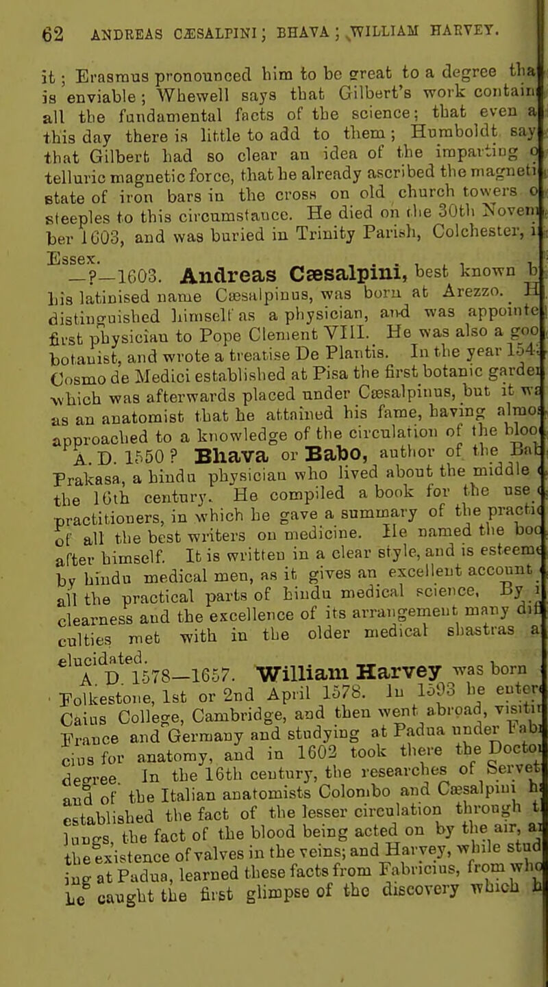 it; Erasrmis pronounced him to be sreat to a degree tlia is enviable ; Wbewell saya that Gilbert's work contain all tbe fundamental facts of tbe science; that even a this day there is little to add to them ; Humboldt say that Gilbert had so clear an idea of the imparting o telluric magnetic force, that he already ascribed the magneti state of iron bars in the cross on old church towers o steeples to this circumstance. He died on t.he 30th Noveni ber 1003, aud was buried in Trinity Parish, Colchester, i Essex. _ , . . , , 1 1 _?—1603. Andreas Csesalpini, best known b his latinised name Cassalpiuus, was boru at Arezzo.^ H distino'uished Lirnseir as a physician, and was appomte first pbysiciau to Pope Clement VIII. He was also a goo botanist, and wrote a treatise De Plantis. In the year l-A. Cosmo de Medici established at Pisa the first botanic gardei ^vhich was afterwards placed under Cassalpinus, but it wr as an anatomist that be attained his fame, bavmg almo.J approached to a knowledge of the circulation of the bloo A D. 1550? Bliava orBatoO, author of the 15iit Prakasa, a hinda physician who lived about the middle ( the IGth century. He compiled a book for the use e practitioners, in which he gave a summary of the practic of all the best writers on medicine. He named the boc after himself. It is written in a clear style, and is esteemt by hiudu medical men, as it gives an excellent account ail the practical parts of hindu medical science. I3y i clearness aud the excellence of its arrangement many dit culties met with in tbe older medical sbastras a elucidated. . , AD 1578-1657. William Harvey was born ■ Polkestone, 1st or 2nd April 1578. lu 1593 he enter. Cains College, Cambridge, and then went abroad, vis.tn France and Germany aud studying at Padua ^der labi ciusfor anatomy, and in 1602 took there the Docto. decree In tbe 16th ceutury, the researches of bervet and of' tbe Italian anatomists Colombo and Csesalpiui h; established the fact of tbe lesser circulation through t luuffs, tbe fact of the blood being acted on by the air, ai tbetxistence of valves in tbe veins; aud Harvey, while stud ig atU'dua, learned these facts from Fabricius, from who Lc ca^^ghttiie fir&t glimpse of the discovery which h