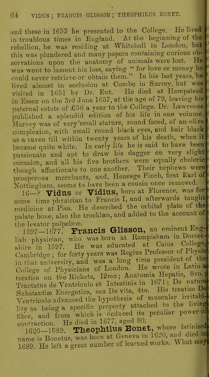 04( viDUS; FRANCIS glisson; theophilus bonet. and these in 1653 he presented to the College. He lived iu troublous times in England. At tlie beginning of the rebellion, he was residing at Whitehall in London, but this was plundered and many papers containing carious ob- servations upon the anatomy of animals were lost. He was wont to lament his loss, saying  for love or money he <;ould never retrieve or obtain them. Iu his last years, he lived almost in seclusion at Combe iu Surrey, but was visited iu 1651 by Dr. Ent. He died at Hempstead in Essex on the 3rd Jane 1657, at thfe age of 79, leaving his paternal estate of £56 a year to the College. Dr. Lawrence published a splendid edition of his life m one volume. Harvey was of very'small stature, round faced, of an olive complexion, with small round black eyes, and hair black as a raven till within twenty years of his death, when it became quite white. In early life he is said to have been passionate and apt to draw his dagger on very slight occasion, and all his five brothers were equally choleric thouo-h affectionate to one another. Their nephews were prosperous merchants, and, Heneage Pmch, first Larl of Nottingham, seems to have been a cousin once removed. 16—'r^ VidUS or VidiUS, bom at Florence, was for some time physician to Francis I, and afterwards taught medicine at Pisa. He described the orbital plate of the palate bone, also the trochleea, and added to the account ot the levator palpebrse. . ]597_1677. Francis Glisson, an eminent Eng- lish physician, who was boru at Rampisliam inDor-^ec- Khire in 1597. He was educated at Cams College, Cambridge ; for forty years was Regius Professor of Fh3'sic in that university, and was a long time president of the College of Physicians of London. He wrote in Latin a treatiie on the Rickets, Timo; Anatomia Hepa^is, 8vo.; Tractatus de Ventriculo et Intestims in 16/1; De natura Substantive Bnergetica, sen De vita, 4to. His treat.se Do Ventriculo advanced the hypothesis of m^sciilar irntabi- litv as being a specific property attached to the bv.ng fibre, and from which is deduced its peculiar power ot contraction. He died in 167^ aged 80. ,,,,-„;«p,l 1620-1689- Theoplillus Bonet, wbo..e lat ms d name is Bonetus, was born at Geneva ,n IG-'O, and d ed m 1689 He left a great number of learned works. What may