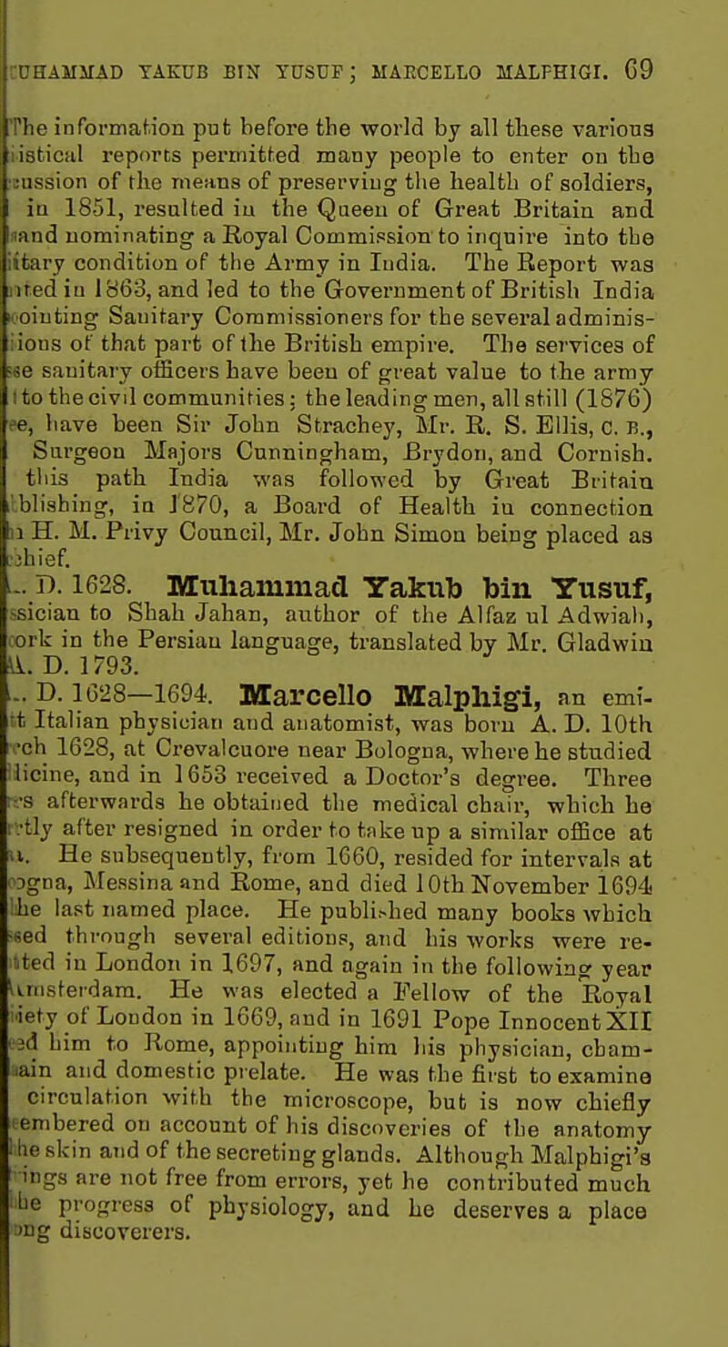 :amiiad takub bin yusdf; maecello malfhigi. G9 I' informaf.ion put before the world by all tliese variou3 I istical reports permitted many people to enter on tbe ;iission of the means of preserving the health of soldiers, in 1851, resulted iu the Qaeeu of Great Britain and nand nominating a Royal Commission to inquire into the iitary condition of the Army in India. The Report was ntediu 1863, and led to the Government of British India I' Oiuting Sanitary Commissioners for the several adminis- iious of that part of the British empire. The sei'vices of •ie sanitary officers have been of great value to the army I to the civil communities: the leading men, all still (1876) ee, have been Sir John Strachey, Mr. R. S. Ellis, c. B., Surgeon Majors Cunningham, Brydon, and Cornish. this path India was followed by Great Britaiu ■blishing, in 1870, a Board of Health iu connection 31 H. M. Privy Council, Mr. John Simon being placed aa ■jhief. ... D. 1628. Miiliammacl Yakub bin Yusuf, ssician to Shah Jahan, author of the Alfaz ul Adwiali, cork in the Persian language, translated by Mr. Gladwin ^. D. 1793. ... D. 1628—1694. Marcello Malplligi, an emi- rt Italian physician and anatomist, was born A. D. 10th •ch 1628, at Crevalcuore near Bologna, where he studied i licine, and in 1663 received a Doctor's degree. Three rr.-s afterwards he obtained the medical chair, which he rvtly after resigned in order to take up a similar office at n. He subsequently, from 1660, resided for intervals at ogna, Messina and Rome, and died 10th November 1694 he last named place. He publi^hed many books which •sed through several editions, and his works were re- nted iu London in 1697, and again in the following year Unisterdam. He was elected a Fellow of the Royal liety of Loudon in 1669, and in 1691 Pope Innocent XII 3d him to Rome, appointing him his physician, cham- .ain and domestic pi elate. He was the first to examine circulation with the microscope, but is now chiefly embered on account of his discoveries of the anatomy ■ he skin and of the secreting glands. Although Malphigi'3 ings are not free from errors, yet he contributed much be progress of physiology, and he deserves a place >ug discoverers.