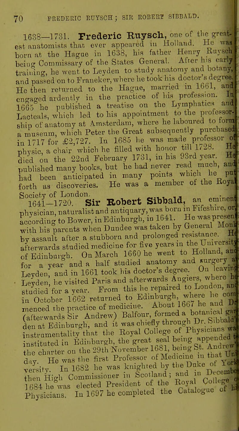 1638—1731. Frederic E-UySCll, one of the great- est anatomists tliar, ever appeared in Holland. He was born at the Hague in 1638, his father Henry Ruysch beiu'' Commissary of the States Genera!. After his early training, he went to Leyden to study anatomy and botany, and pas.«ed on to Franeker, where he took his doctor s degree^ He then returned to the Hague, married m 1G61, and encracred ardently in the practice of his profession, lu 1665 he published a treatise on the Lymphatics and Lacteals, which led to his appointment to the professor- shin of anatomy at Amsterdam, where he laboured to torra a museum, which Peter the Great subsequently purchased in 1717 for £2,727. In 1685 he was made professor ol physic, a chair which he filled with honor tijl 1^28. He died on the 22nd February 1731, in his 93rd year M( published many books, but he had never read much, anc had been anticipated in many points which he pu forth as discoveries. He was a member of the Koya Society of London. . , - 1641-1720. Sir Robert Sibbald, an emmenl physician, naturalist and antiquary, was born in Fifeshire, or Lcording to Bower, inBdinburgh, in 1641 He waspresen with his parents when Dundee was taken by General Mou by assault after a stubborn and prolonged resistance M afterwards studied medicine for five years an tl^^ f of Edinburgh. On March 1660 he went to Holland, an< for a year and a half studied anatomy and surgery a Leydenf and in 1661 took his doctor's degree. On leavni • Leyden he visited Paris and afterwards Angiers, wheio h studied for a vear. From this he repaired to London, au n October 1662 returned to Edinburgh where he co menced the practice of medicine. About 166 / he and 1 (afterwards Sir Andrew) Balfour, formed a botamcalg. r Hpn nt Edinburgh, and it was chiefly through Dr. Sibbala fnsti™ U^^vtl at the Royal College of Physicians wa ^s tuTed in Edinburgh, the great seal being appended t^e ct rte • on the 29th November 1681, being St. Andrew Siy He was the first Professor of Medicine m that Un vSity In 1682 he was knighted by the Duke of Yor Ihe Hi-h Commissioner in Scotland; and Decemb 1 Si he was elected President of the Royal College 4 Ph/sidaiTs 175697 he completed the Catalogue of hi