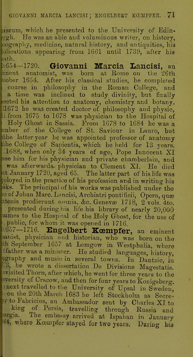 iHsenm, which he presentod to the University of Edin- :gh. He was an able and volaminous writer, on history, iiiOgrapliy, medicine, natural history, and antiquities, his .plications appearing frotn 1661 until 1739, after hia aith. l'6o4.—1720. Giovanni Marcia Lancisi, an iment anatomist, was born at Rome ou tlie 26th icober 1654. After his classical studies, he completed course in philosophy in the Eoman College, and a time was inclined to study divinity, but finally eected his attention to anatomy, chemistry and botany. 11672 be was created doctor of philosophy and physic, 11 from 1675 to 1678 was physician to the Hospital of Holy Ghost in Sassia. From 1678 to 1684 he was a mber of the College of St. Saviour in Lauro, but tbhe latter year he was appointed professor of anatomy ;'i;he College of Sapientia, which he held for 13 years. .1088, when only 34 years of age, Pope Innocent XI tsse him for his physician and private chamberlain, and was afterwards- physician to Clement XL He died itt January 1720, aged 65. The latter part of his life was poloyed in the practice of bis profession and in writing his liks. The principal of his works was published under the es of Johau Marc. Lnncisi, Archiatri pontiticii. Opera, qu£e xtenis prodierunt omnia, &c. Genevce 1718, 2 vols. 4to. presented during his life his library of nearly 20,000 cumes to the Hospital of the Holy Ghost, for the use of public, for whom it was opened in 1716. 657—1716. Engelbert Koempfer, an eminent :iatiist, physician iiud historian, who was born on the th September 1657 at Lemgow in Westphalia, where (father was a minister. He studied languages, history, ifgraphy and music in several towns. In Dantzic, in '.3, he wrote a dissertation De Divisions Mao'e.statis. vvisited Thorn, after which, he went for three veai^s to the wersity of Cracow, and then for four years to Konigsberg. I next travelled to the University of Upsal in Sweden, on the 20th March 1683 ho left Stockholm as Secre- cy to Fabricius, an Ambassador sent by Charles XI to king of Persia, travelling through Russia and argia. The embassy arrived at Ispahan in January •H, where Koempfer stayed for two years. Daring bia