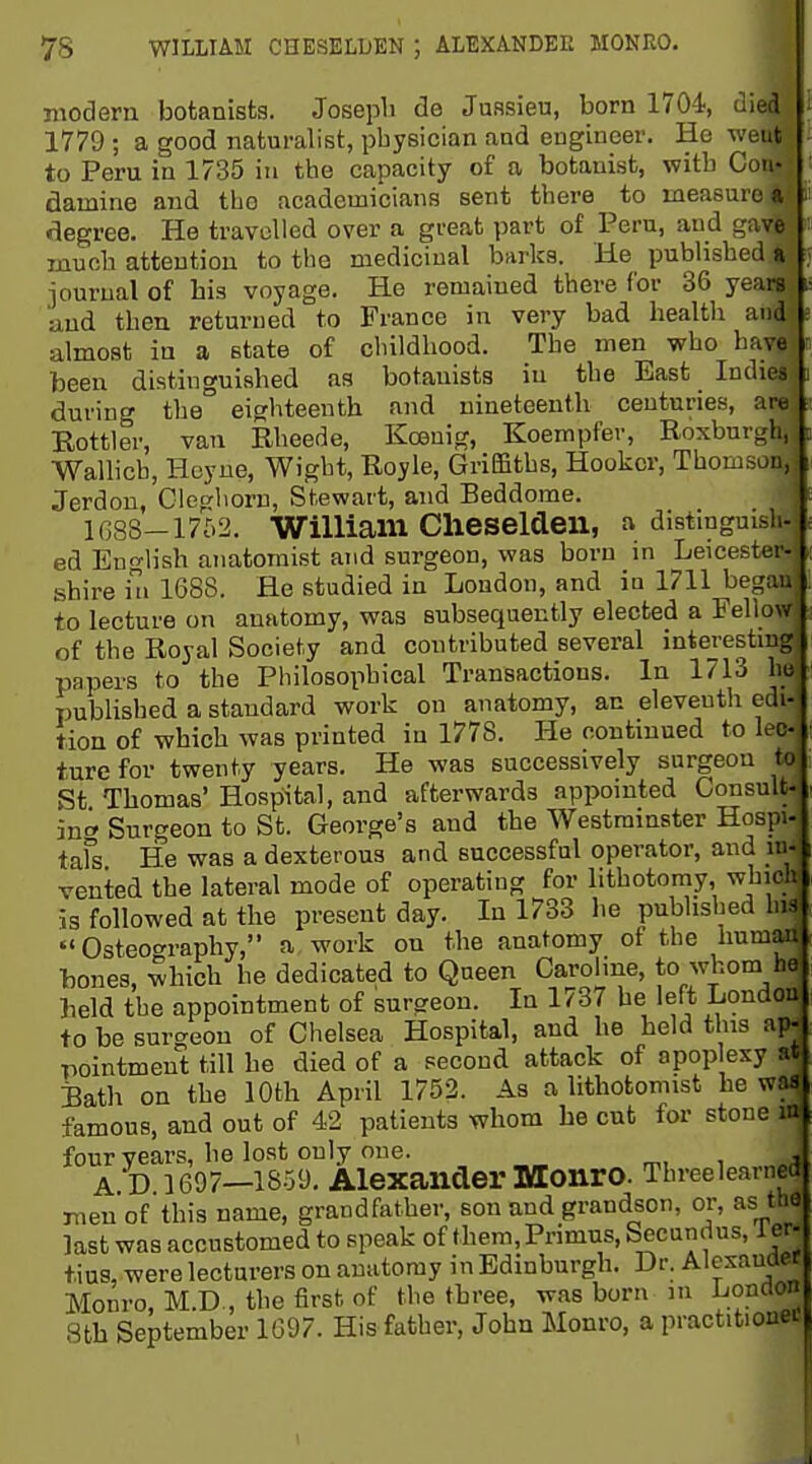modern botanista, Josepli de Jussieu, born ITO^, died 1779 ; a good naturalist, pbysician and engineer. He weut to Peru in 1735 in the capacity of a botanist, with Con- damine and tLo academicians sent there to measure a degree. He travelled over a great part of Peru, aud gave mucb attention to the medicinal barks. He published a iourual of bis voyage. He remained there for 36 years u,nd then returned to France in very bad health and almost in a state of cbildhood. The men who have been distinguished as botanists in the East Indies during the eighteenth and nineteenth centuries, are Eottler, van Rheede, Koeuig, Koempfer, Roxburgh, Wallich, Hoyue, Wight, Royle, GriEBths, Hooker, Thomson, Jerdou, Ciegliorn, Stewart, and Beddome, 1088-1762. William Clieseldeu, a distinguish- ed English anatomist and surgeon, was born in Leicester- shire in 1688. He studied in London, and in 1711 began to lecture on anatomy, was subsequently elected a Fellow of the Royal Society and contributed several interesting papers to the Philosophical Transactions. In 1713 ho published a standard work on anatomy, an eleventh edi- tion of which was printed in 1778. He continued to lee- turefor twenty years. He was successively surgeon to St Thomas' Hospital, and afterwards appointed CousuU in^ Surgeon to St. George's and the Westminster Hospi. tafs He was a dexterous and successful operator, and in- vented the lateral mode of operating for lithotomy, which is followed at the present day. In 1733 he published his  Osteoc^raphy, a work on the anatomy of the human hones, which he dedicated to Queen Caroline, to whom he held the appointment of surgeon. In 1737 be left London to be surgeon of Chelsea Hospital, and he held this ap- pointment till he died of a second attack of apop exy at Bath on the 10th April 1752. As a lithotomist he was famous, and out of 42 patients whom he cut for stone m four years, be lost only one. m. i „^ A D 1697—1859. Alexander MonrO. Threelearned men of this name, grandfather, son aud grandson, or, as the last was accustomed to speak of them. Primus, Secundus, ler- tius, were lecturers on anatomy in Edinburgh. Dr. Alexander Monro, M.D., the first of the three, was born m London 8th September 1697. His father, John Monro, a practitionei