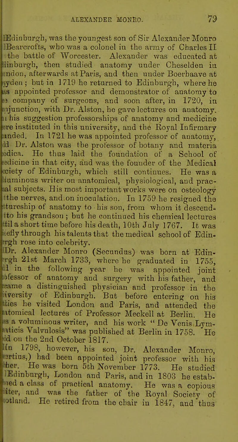 EBdinburwh, was the younpjesfc son of Sir Alexander Monro IBeavcrofts, who was a colonel iu the army of Charles II the battle of Worcester. Alexander was educated at llinburgb, then studied anatomy under Cheselden in iindon, afterwards at Paris, and then under Boerhaave at ^deii; but ia 1719 he returned to Edinburgh, where he laS appointed professor and demonstrator of anatomy to 53 company of surgeons, and soon after, in 1720, in ii:ijunction, with Dr. Alston, he gave lectures on anatomy. II his suggestion professorships of anatomy and medicine mre instituted in this university, and the Royal Infirmary iinded. In 1721 he was appointed professor of anatomy, dd Dr. Alston was the professor of botany and materia !cdica. He thus laid the foundation of a School of wdicine in that city, and was the founder of the Medical cciety of Edinburgh, which still continues. He was a Huminous writer on anatomical, physiological, and prac- aal subjects. His most important works were on osteology tthe nerves, and.on inoculation. In 1759 he resigned the ttureship of anatomy to his son, from whom it descend- ito his grandson ; but he continued his chemical lectures ttil a short time before his death, 10th July 1767. It was ieefly through his talents that the medical school of Ediu- M-gh rose into celebrity. IDr. Alexander Monro (Secundus) was born at Edin- rrgh 21st March 1733, where he graduated in 1755, ii in the following year he was appointed joint )bfessor of^ anatomy and surgery with his father, and Kame^ a distinguished physician and professor in the iwersity of Edinburgh. But before entering on hig kiies he visited London and Paris, and attended the litomical lectures of Professor Meckell at Berlin. He B8 a voluminous writer, and his work  De Venis Lym- wticis Valvulosis was published at Berlin in 1758. He dd on the 2nd October 1817. {n _1798, however, his son, Dr. Alexander Monro, rartius,) had been appointed joint professor with his *er. He was born 5th November 1773. He studied lEdinburgh, London and Paris, and in 1803 he estab- lied a class of practical anatomy. He was a copious liter, and was the father of the Royal Society of wtland. He retired from the chair in 1847, and thus