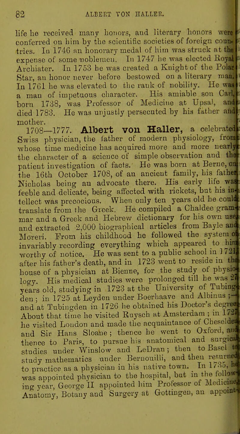 ■ i life he received many honors, aud literary honors were conferred on him by the scientific societies of foreign conn- tries. In 1746 an honoi-ary medal of him was struck at the expense of some iiobleraen. In 1747 he was elected Royal Archiater, In 1753 be was created a Knight of the Polar Star, an honor never before bestowed on a literary man. In 1761 he was elevated to the rank of nobility. He was a man of impetuous character. His amiable sou Carl, born 1788, was Professor of Medicine at Upsal, and died 1783. He was unjustly persecuted by his father and mother. 1708—1777. Albert von Haller, a celebrated Swiss physician, the lather of modern physiology, from ■whose time medicine has acquired more and more nearly the character of a science of simple observation and the patient investigation of facts. He was born atBerue, on the 16th October 1708, of an ancient family, his father Nicholas being au advocate there. His early life_ waa feeble and delicate, being affected with rickets, but his in^ tellect was precocious. When only ten years old he could, translate from the Greek. He compiled a Chaldee gram- mar and a Greek and Hebrew dictionary for his own use and extracted 2,000 biographical articles from Bayle auc Moreri. From his childhood he followed the system ol invariably recording everything which appeared to hmi worthy of notice. He was sent to a public school in 1721, after his father's death, and in 1723 went to reside in thf bouse of a physician at Bienne, for the study of physio logy. His medical studies were prolonged till be was 'Ji years old, studying in 1723 at the University of Tubing, den ; in 1725 at Leyden under Boerbaave and Albmus ;- and at Tubingden in 1726 he obtained his Doctor's degree About that time he visited Ruysch at Amsterdam ; m Ir-i he visited Loudon and made the acquaintance of Cheseldei aud Sir Hans Sloane; thence he went to Oxford, aiK thence to Paris, to pursue his anatomical and surgiGi studies under Winslow and LeDran; then to Basel t< study mathematics under Beruouilli, and then vemmc^ to practice as a physician in his native town. In l/oo, M was appointed physician to the hospital, but m the tollow ing year, George II apf>ointed him Professor of Medicitie, Anatomy, Botany and Surgery at Gottingeu, an appoints