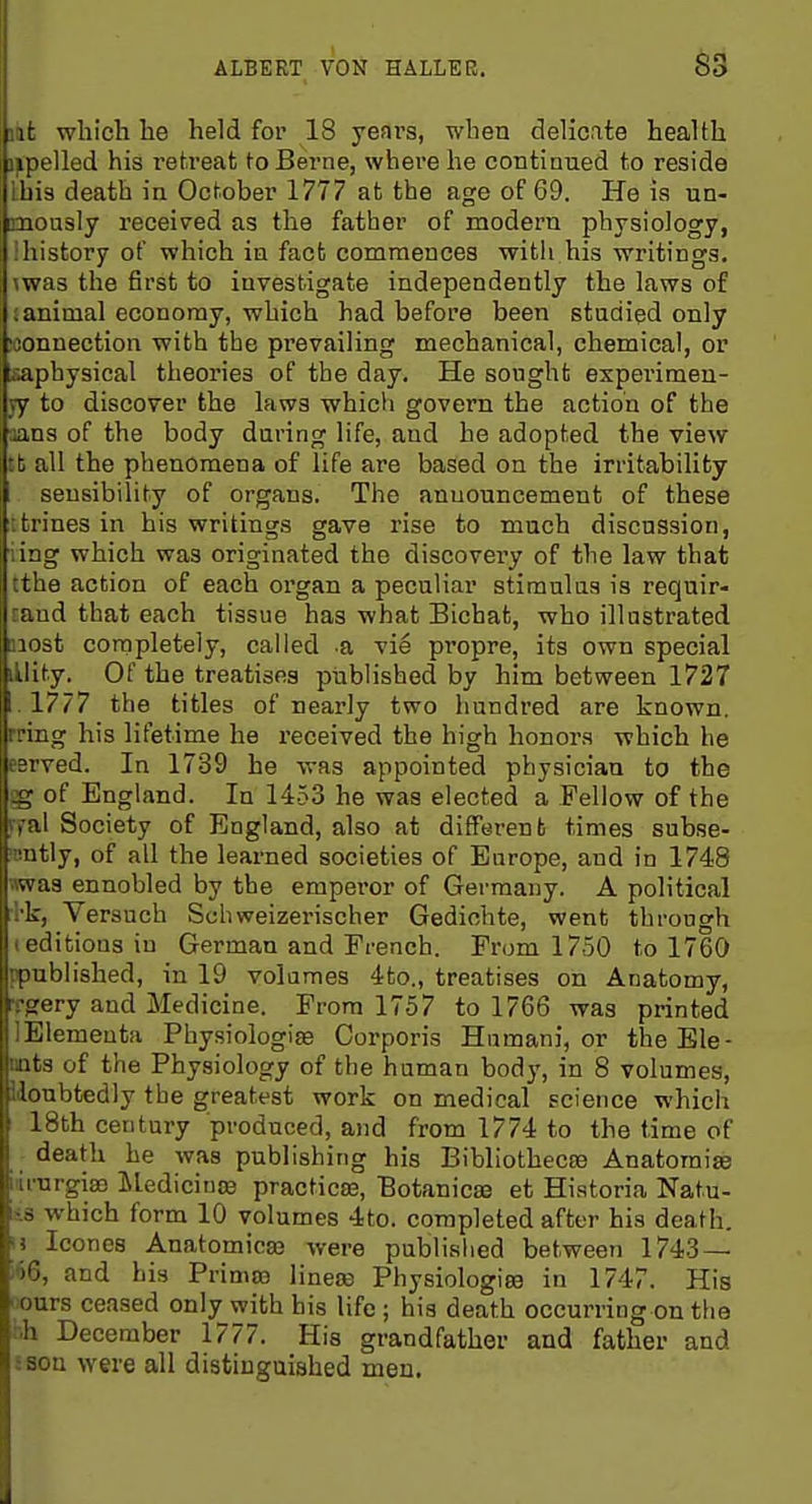 S3 I It whicli he held for 18 yeni's, when delicate health npelled his retreat to Berne, where he contiaued to reside ihis death in October 1777 at the age of 69. He is un- Duously received as the father of modern physiology, : history of which in fact commences with his writings. \was the first to investigate independently the laws of ; animal economy, which had before been studied only loonnection with the prevailing mechanical, chemical, or saphysical theories of the day. He sought expei'imen- yy to discover the laws which govern the action of the aaos of the body during life, and he adopted the view tb all the phenomena of life are based on the irritability sensibility of organs. The announcement of these ttrines in his writings gave rise to much discussion, ling which was originated the discovery of the law that tthe action of each oi'gan a peculiar stimulus is requir- raud that each tissue has what Bichat, who illustrated most completely, called -a vie propre, its own special lUit.y. Of the treatises published by him between 1727 . 1777 the titles of nearly two hundred are known, rring his lifetime he received the high honors which he eerved. In 1739 he was appointed physician to the §g of England. In 1453 he was elected a Fellow of the ryal Society of England, also at different times subse- mntly, of all the learned societies of Europe, and in 1748 wwas ennobled by the emperor of Germany. A political :bk, Versuch Schweizerischer Gediohte, went through (editions in German and French. From 1750 to 1760 ppnblished, in 19 volumes 4to., treatises on Anatomy, Tprery and Medicine. From 1757 to 1766 was printed lElemeuta Physiologias Corporis Humani, or theEle- nats of the Physiology of the human body, in 8 volumes, Idonbtedly the greatest work on medical science which 18th century produced, and from 1774 to the time of death he was publishing his Bibliothecse Anatomic iurnrgiffi iledicince practica3, Botanicae et Historia Natu- lis which form 10 volumes 4to. completed after his death, ij Icones Anatomicas were published between 1743 — i<)6, and his Primos linese Physiologic in 1747. His liours ceased only with bis life; his death occurring on the :-.h December 1777. His grandfather and father and sson were all distinguished men.