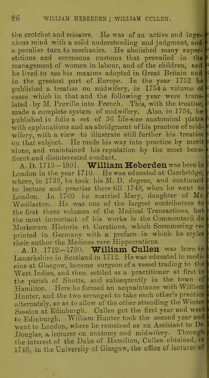 8Q WILLIAM HEBEKDEN ; WILLIAM CULLEN. the crotcbet and scissors. He was of an active axxi inge- xjious mind with a solid understanding and judgment, and a peculiar turn to mechanics. He abolished many fiuper- stitions and erroneous customs that prevailed in the management of -women in labour, and of the children, and lie lived to see his maxims adopted in Great Britain and jQ the greatest part of Europe. In the year 1752 he published a treatise, on midwifery, in 1754 a volume of cases which in that and the following year were trans- lated by M. Preville into Prencli. This, with the treatise, ' made a complete system of midwifery. Also, in 1754, he published in folio a set of 3-6 life-size anatomical plates ■ with ejwplanations and an abridgment of his practice of mid- wifeiy, Avith a view to illustrate still further his treatise ' on that subject. He made his way into practice by merit nlone, and maintained his reputation by the most bene- ficent and disinterested conduct. A. D. 1710—1801. William Heberden was born in London in the year 1710. He was educated at Cambridge, where, in 1739, he took his M. D. degree, and continued to lecture and practise there till 1748, when ho went to London. In 1760 he married Mary, daughter of Mr. WooUaston. He was one of the largest contributors to the first three volumes of the Medical Transactions, but the most important of his works is the Commentarii de ]\Iorborum Historia et Curatione, which Soemmering re- printed in Germany with a preface in which he styles iheir author the Medicus vere Hippocraticns. A. D. 1712—1790. William CuUen was born in Lanarkshire in Scotland in 1712. He was educated in medi- cine at Glasgow, became surgeon of a vessel trading to the West Indies, and then settled as a practitioner at first in the parish of Shotts, and subsequeutly in the town of Hamilton. Here he formed an acquaintance with William Hunter, and the two arranged to take each other's practice alternately, so as to allow of the other attending tlie Winter Session at Edinburgh. Callen got the first year and went lo Edinburgh. William Hunter took the second year and went to London, where he remained as an Assistant to Dr. Douglas, a lecturer on anatomy and midwifery. Through Ihe interest of the Duke of Hamilton, Gnllen obtained, in 17i6, in the University of Glasgow, the office of lecturer of