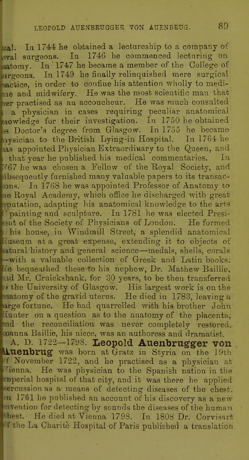 ital. Ial74ihe obtained a lectureship to a company oc »val surgeons. la 1746 he commenced lecturing on »tomy. In 1747 he became a member of the College of iirgeons. In 1749 ha finally relinquished mere surgical aacfcice, in order to confine his attention wholly to medi- aie and midwifery. He was the most scientific man that eer practised as au accoucheur. He was much consulted a physician in cases requiring peculiar anatomical iiowledge for their investigation. In 1750 he obtained S3 Doctor's degree from Glasgow. In 1755 he became iiysiciau to the British Lying-in Hospital. In 1764 he ;as appointed Physician Exti'aordiuary to the Queen, and that year he published his medical commentaries. In ■''67 he was chosen a Fellow of the E,oyal Society, and libseqnently furnished many valuable papers to its transac- oons. In 1768 he was appointed Professor of Anatomy to ■AB Royal Academy, which office he discharged with great 'cputation, adapting his anatomical knowledge to the arts ■ painting and sculpture. In 1781 he was elected Presi- D2iit of the Society of Pliysiciaus of London. He formed ; his house, Iti Windmill Street, a splendid anatomical {useum at a great expense, extending it to objects of utural history and general science—medals, sliells, corals —with a valuable collect.ion of Greek and Latin books, lie bequeathed these to his nephew. Dr. Mathew Baillie, r.id Mr. Craickshank, for 30 years, to be then transferred ') the University of Glasgow. His largest work is on the matoray of the gravid uterus. He died in 1783, leaving a urge fortune. He had quarrelled with his brother John ICunter on a question as to the anatomy of the placenta, nnd the reconciliation was never completely restored, ooanna Baillie, his niece, was an authoress and dramatist. A. D. 1722—1798. LeopoM Auenbrugger von LLnenbrug was bom at Gratz in Styria on the 19th 'f November 1722, and he pi'actised as a physician at ''ienna. He was physician to the Spanish nation in tlie rmperial hospital of that city, and it was there he applied eercussion as a' means of detecting diseases of the chest, ni 1761 he published an account of his discovery as a new invention for detecting by sounds the di.seases of the human 'best. He died at Vienna 1798. In 1808 Dr. Gorvisart ;'f tlie La Charito Hospital of Paris publiched a translation