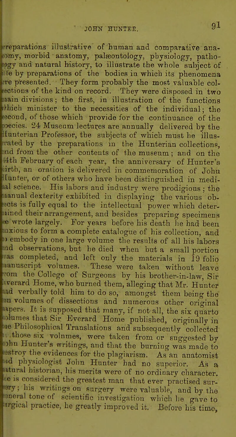 JOHN HUNTER, t i parations illusferativo of human and comparative ana- 'ny, morbid anatomy, palseontology, physiology, patho- and natural history, to illustrate the -whole subject of '■■ by preparations of the bodies ia which its phenomena re presented. They form probably the most valuable col- ' crions of the kind on record. They were disposed in two u lain divisions; the first, in illustration of the functions r>hieh minister to the necessities of the individual; the eecond, of those which provide for the continuance of the xjecies. 24 Museum lectures are annually delivered by the [[unterian Professor, the subjects of which must he illus- rrated by the preparations in the Hunterian collections, :tad from the other contents of the museum ; and on the Ath February of each year, the anniversary of Hunter's :irth, an oration is delivered in commemoration of John ![unter, or of others who have been distinguished in medi- aal science. His labors and industry were prodigious; the iianual dexterity exhibited in displaying the various ob- icts is fully equal to the intellectual power which deter- mined their arrangement, and besides preparing specimens te wrote largely. For years before his death lie had been iQxious to form a complete catalogue of his collection, and )) embody in one large volume the results of all his labors ;.ad observations, but he died when but a small portion as completed, and left only the materials in 19 folio lanuscript volumes. These were taken without leave •om the College of Surgeons by his brother-in-law, Sir Averard Home, who burned them, alleging that Mr. Hunter ■.\d verbally told him to do so, amongst them being the i:n volumes of dissections and numerous other orio-inal npers. It is supposed that many, if not all, the six quarto olumes that Sir Bverard Home published, originally in ;ae Philosophical Translations and subsequently collected II those six volnmes, wore taken from or suggested by ohu Hunter's writings, and that the burning wa.s made to 1 jstroy the evidences for the plagiarism. As an anatomist id physiologist John Hunter had no superior. As a iitural historian, his merits were of no ordinary character, te IS considered the greatest man that ever practised sur- rary; his writings on surgery were valuable, and by the 3Deral tone of scientific investigation which he gave to inrgical practice, he greatly improved it. Before his time,