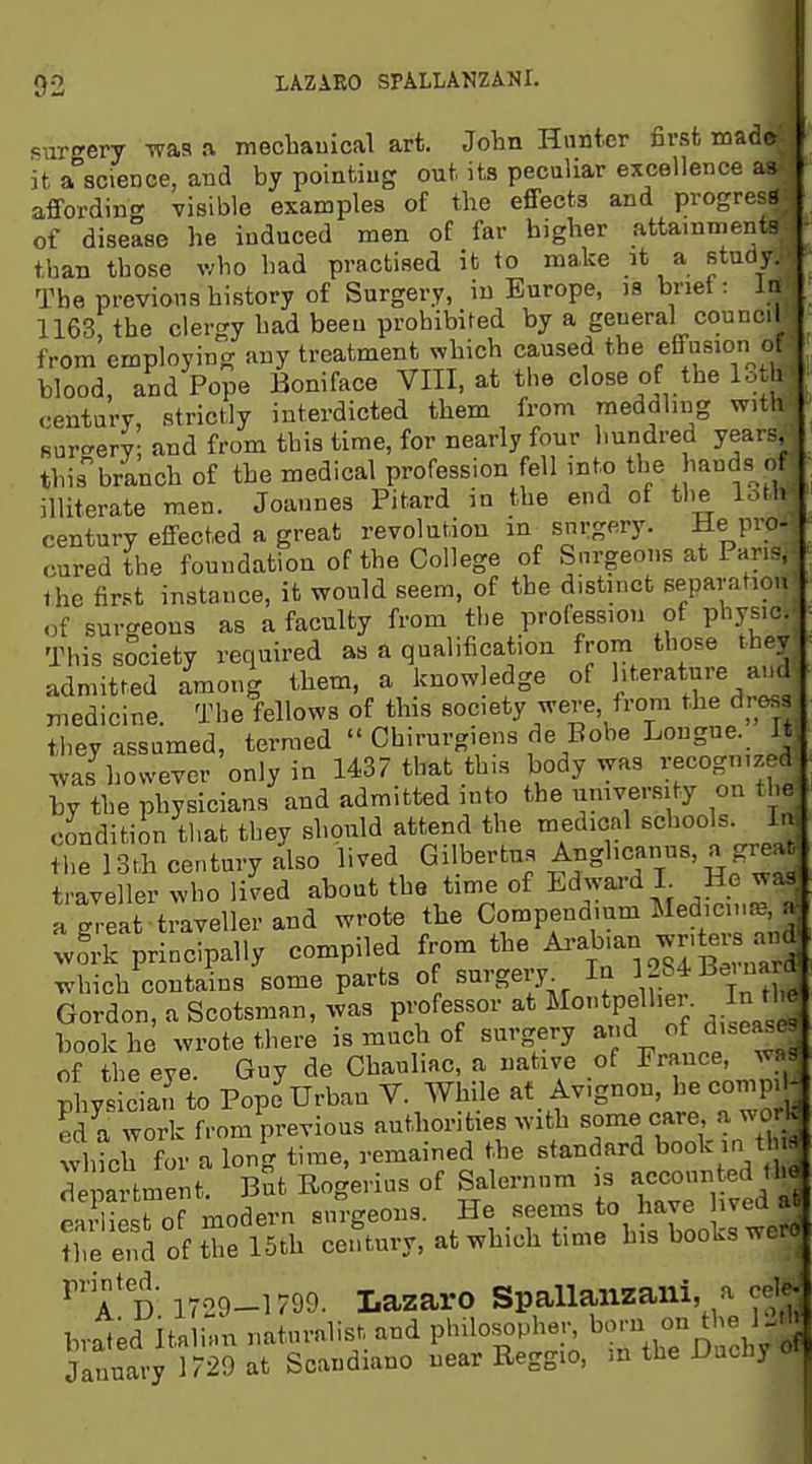 sur<^ery was .1 mechauical art. John Hunter first made it a^science, and by pointiug out its peculiar excellence as affording visible examples of the efiFects and progress of disease he induced men of far higher attainments than those who had practised it to make it a study. The previous history of Surgery, in Europe, is brief: In 1163; the clergy had been prohibited by a general council from employing any treatment which caused the effusion of blood, and Pope Boniface VIII, at the close of the lot 1 century, strictly interdicted them from meddling with Bur'^ery; and from this time, for nearly four hundred years, thisbranch of the medical profession fell into the i^^^ds of illiterate men. Joannes Pitard in the end of tl.e loth century effected a great revolution in snrgery. He pro- cured the foundation of the College of Surgeons at Pans, Ihe first instance, it would seem, of the distinct separation o( surgeons as a faculty from the profession of physic. This society required as a qualification from those they admitted among them, a knowledge of literature auc medicine. The fellows of this society were, from the dress they assumed, termed  Chirurgiens de Bobe Longue. It was however only in 1437 that this body was recognized by the physicians and admitted into the umversity on the condition that they should attend the medical schools. I- the 13th century also lived Gilbertus ^'^gl'^f^'ilf traveller who lived about the time of Edward L He was a ^eat traveller and wrote the Conipendium Medici..=B a work principally compiled from the Ai-a^'-%^'f^«!^^ ^. ^4iich contains some parts o surgery In 1284Bei na d Gordon, a Scotsman, was professor at Montpellier. In the book he wrote there is much of surgery ad of diseasr of the eve. Guy de Chauliac, a native of France, w, Phvs cian to Pope Urban V. While at Avignon, he comp. - S a work from previous authorities with some care a work; tvhich for a long time, remained the standard book in tin department. sSt Rogerius of Salernum is aec-n ed tl^ r I. ,-nr.Hprn snrcreona. He seems to have uvea au ^iTe SkI of t: 15th ^;e?tury, at which time his books wero ''a d 1729-1799. Lazaro Spallaiizaiii, a cvi bvaled Itnlhm naturalist and P'ulosophe.- born on^he 1 J January 1729 at Scandiano near Reggio, m the Uucny