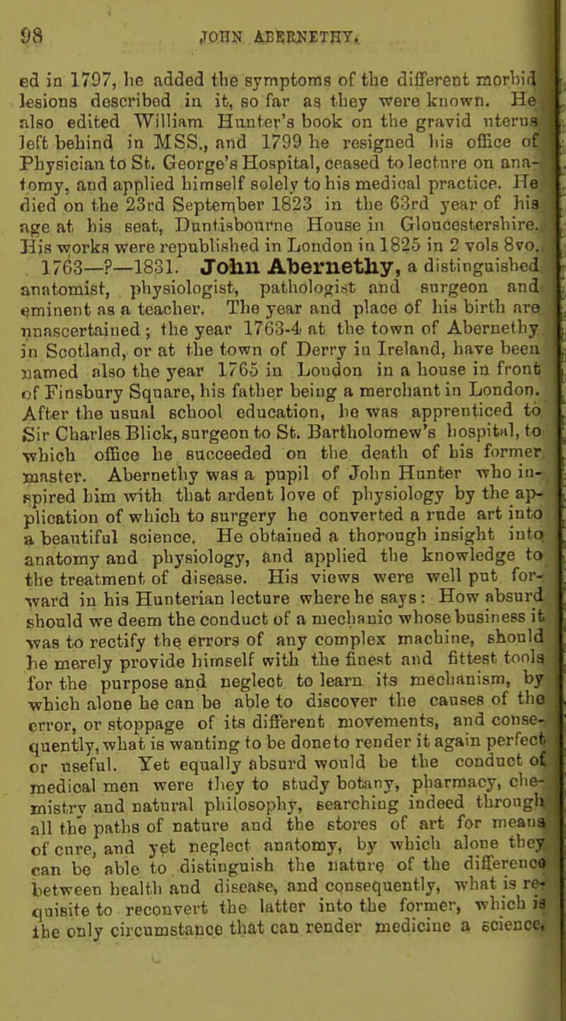 ed in 1797, lie added the symptoms of the different raorhid > ksions described in ifc, so far as they were known. He also edited William Hunter's book on the gravid uterus left behind in MSS., and 1799 he resigned his office of Physician to St. George's Hospital, ceased to lecture on ana- tx)my, and applied himself solely to his medical practice. He died on the 23rd Septen^ber 1823 in the 63rd year of his age at his seat, Duntisbourne House in Gloucestershire. His vsjorks were republished in London in 1825 in 2 vols 8vo. , 1763—?—1831. John Atoernetliy, a distinguished anatomist, physiologist, pathologist and surgeon and Imminent as a teacher. The year and place of his birth are imascertained ; the year 1763-4 at the town of Abernethy in Scotland, or at the town of Derry in Ireland, have been named also the year 1765 in London in a house in front of Finsbury Square, his father being a merchant in London. After the usual school education, he was apprenticed to Sir Charles Blick, surgeon to St. Bartholomew's hospitnl, to which office he succeeded on tlie death of his former jnaster. Abernethy was a pupil of John Hunter who iu- Bpired him with that ardent love of physiology by the ap- plication of which to surgery he converted a rude art into a beautiful science. He obtained a thorough insight into anatomy and physiology, and applied the knowledge to the treatment of disease. His views were well put for- ward in his Hunterian lecture where he says: How absurd should we deem the conduct of a mechRuic whose business ifc ■was to rectify th^ errors of any complex machine, should he merely provide himself with the fine.st and fittest toolg for the purpose and neglect to learn its mechanism, by which alone he can be able to discover the causes of the error, or stoppage of its different movements, and conse- quently, what is wanting to be done to render it again perfect or useful. Yet equally absurd would be the conduct of medical men were they to study botany, pharmacy, che- mistry and natural philosophy, searching indeed through all the paths of nature and the stores of art for means of cure, and yet neglect anatomy, by which alone they can be able to distinguish the nature of the differenco between health and disease, and consequently, what is re- quisite to reconvert the latter into the former, which is the only circumstance that can render medicine a ecience,