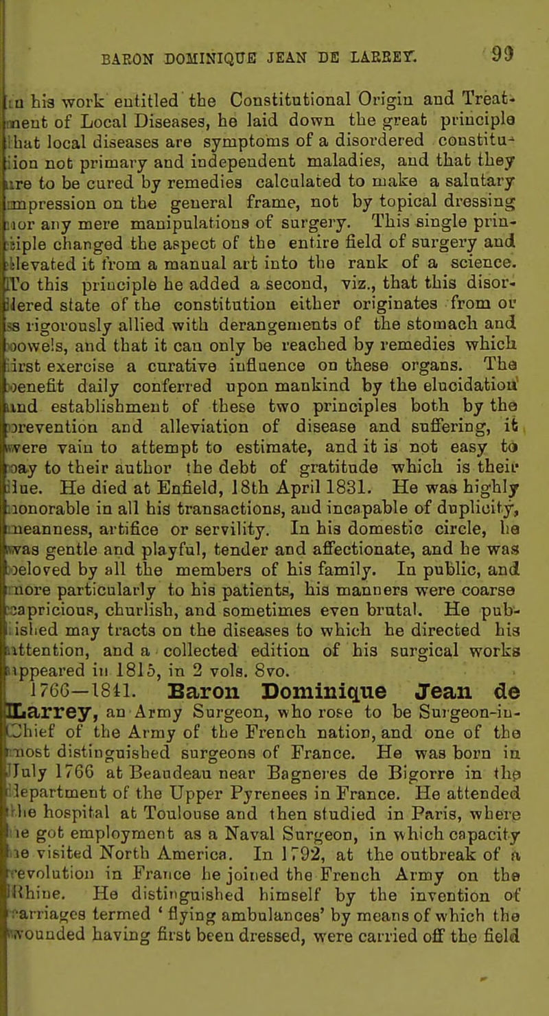 BAEON DOMINIQUE JEAN DE LAEEET. 9!) m hia work entitled the Constitutional Origin and Treats meufc of Local Diseases, he laid down the great; principle ! hat local diseases are symptoms of a disordered constitu- iion not primary and independent maladies, and that they lire to be cured by remedies calcalated to make a salutary mipression on the general frame, not by topical dressing iior any mere manipulations of surgery. This single prin- itiple changed the aspect of the entire field of surgery and iklevated it from a manual art into the rank of a science. lYo this principle he added a second, viz., that this disor- ilered state of the constitution either originates from or 58 rigorously allied with derangements of the stomacli and wowels, and that it can only be reached by remedies which iirst exercise a curative influence on these organs. The benefit daily conferred upon mankind by the elucidatiou' iind establishment of these two principles both by the prevention and alleviation of disease and suffering, it, nwere vain to attempt to estimate, and it is not easy td loay to their author the debt of gratitude which is theit* ilue. He died at Enfield, 18th April 1831. He was highly Honorable in all his transactions, and incapable of duplicity, meanness, artifice or servility. In big domestic circle, ha was gentle and playful, tender and affectionate, and he was ioeloved by all the members of his family. In public, and more particularly to his patients, his manners were coarse capricious, churlish, and sometimes even brutal. He pub- iished may tracts on the diseases to which he directed his iittention, and a collected edition of his surgical works appeared in 1815, in 2 vols. 8vo. 1760—1841. Baron Dominictue Jean de ILarrey, an Army Surgeon, who rose to be Surgeon-iu- Chief of the Army of the French nation, and one of the (most distinguished surgeons of France. He was born ia IJuly 1766 at Beandeau near Bagneres de Bigorre in thp iiepartment of the Upper Pyrenees in France. He attended Uie hospital at Toulouse and then studied in Paris, where lie got employment as a Naval Surgeon, in which capacity ne visited North America. In 1792, at the outbreak of ft rrevolution in France he joined the French Army on the IRhine. He distinguished himself by the invention of carriages termed ' flying ambulances' by means of which the Wvounded having first been dressed, were carried off the field