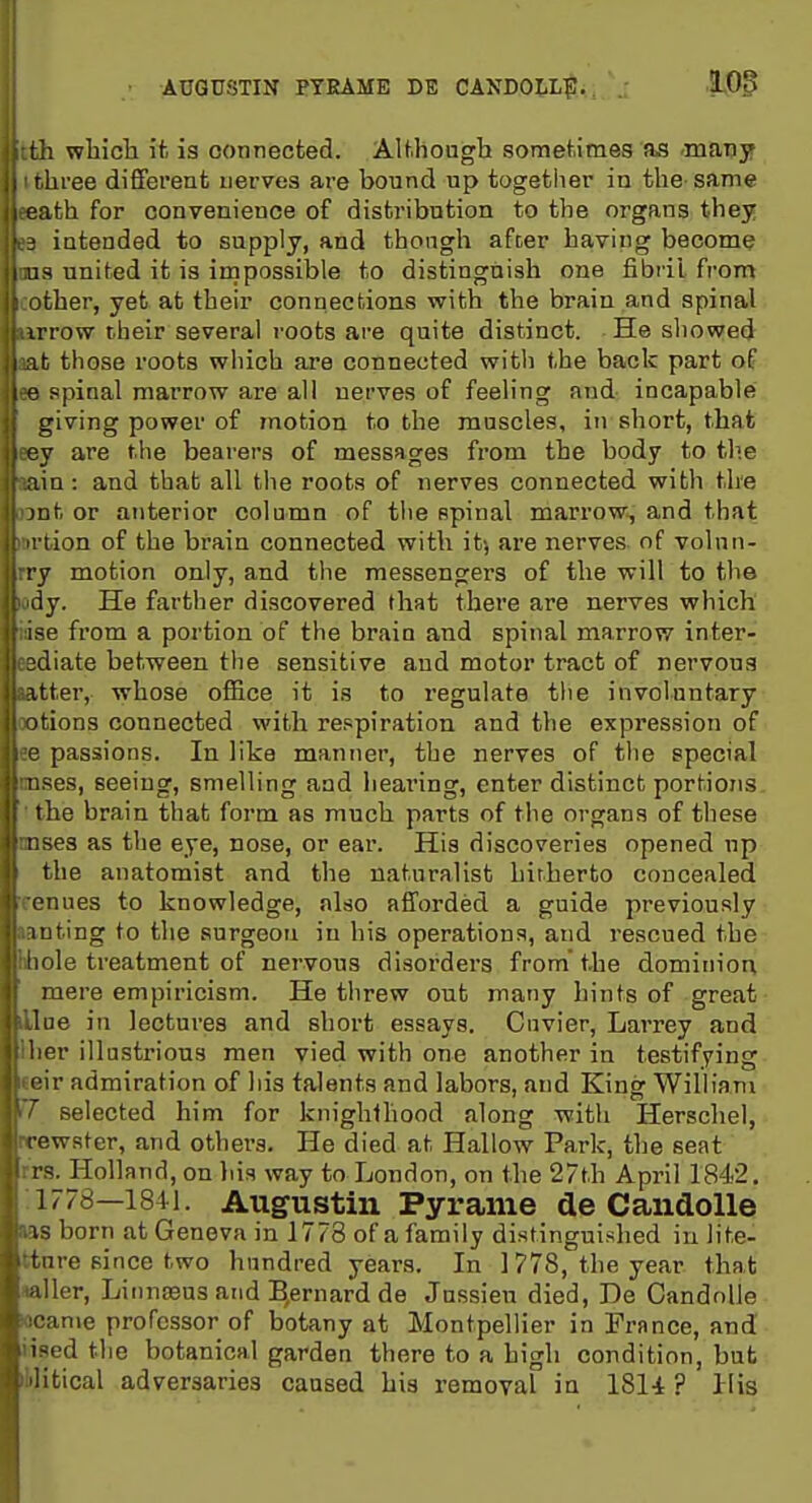 AUGUSTIN PTEAME DE CANDOLL|;. 105 ; wbich ifc is connected. AU.hough sometimes as -maTiy liree different nerves are bound up together in the same ith for convenience of distribution to the organs they intended to supply, and thongh afcer having become ^ united it is impossible to distinguish one fibril from iher, yet at their connections with the brain and spinal irrow their several roots are quite distinct. He showed ^ those roots which are connected with the back part of fipinal marrow are all nerves of feeling and incapable giving power of motion to the muscles, in short, that ey are the bearers of messages from the body to tlie ain: and that all the roots of nerves connected with the mt or anterior column of tiie spinal marrow, and that I t ion of the brain connected with itj are nerves of volnn- ry motion only, and the messengers of the will to the iiy. He farther discovered that there are nerves which ise from a portion of the brain and spinal marrow inter- idiate between the sensitive and motor tract of nervous itter, whose office it is to regulate the involuntary itions connected with re.«p!ration and the expression of passions. In like manner, the nerves of the special ~es, seeing, smelling and hearing, enter distinct portions I he brain that form as much parts of the organs of these I sea as the eye, nose, or ear. His discoveries opened np the anatomist and the naturalist hitherto concealed onues to knowledge, also afforded a guide previously luting to the surgeon in his operations, and rescued the Hole treatment of nervous disorders from the dominion mere empiricism. He threw out many hints of great lue in lectures and short essays. Cnvier, Larrey and lier illustrious men vied with one another in testifying l ir admiration of his talents and labors, and King William selected him for knighthood along with Herschel, rewster, and others. He died at Hallow Park, the seat I S. Holland, on his way to London, on the 27th April 1842. 1778—1841. Augustin Pyrame de Candolle IS born at Geneva in 17^8 of a family distinguished in lite- tIIre since two hundred years. In 1778, the year that Her, Liiinseus and B^ernard de Jussieu died, De Candolle inie professor of botany at Montpellier in France, and iM'dthe botanical garden there to a high condition, but litical adversaries caused his removal in ISl-t ? His