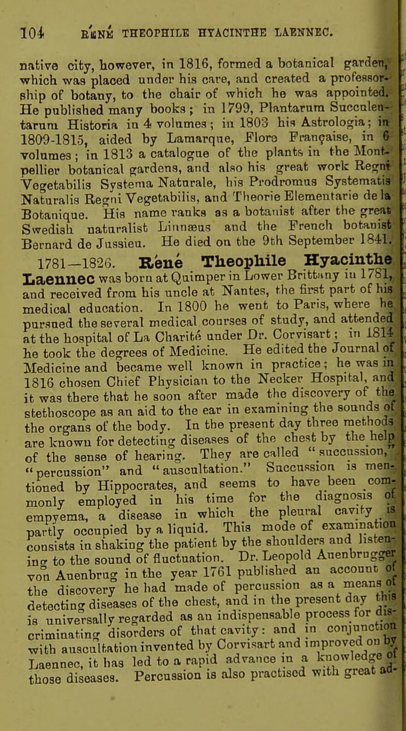 i 104 EBNK THEOPHILE HYACINTHE LAENNEC. native city, however, in 1816, formed a botanical garden, which was placed under his care, and created a profesBor-^ phip of botany, to the chair of which he was appointed. He published many books ; in 1799, Plantarnm Saccnlen- tarura Historia in 4 volumes ; in 1803 his Astrologia; in 1809-1815, aided by Lamarqae, Flore Pran9aise, in 6 volumes ; in 1813 a catalogue of the plants in the Mont- pellier botanical gardens, and also his great work Regnt Vegetabilis Systema Naturale, his Pi-odromus Systematia Naturalis Regni Vegetabilis, and Theorie Eiementarie de la Botanique. His name ranks as a botanist after the great Swedish naturalist Linnaeus and the French botanist Bernard de Jussieu. He died on the 9th September 1841. 1781—1826. Rene TheopMle Hyacinthe Laeuuec was bom at Quimper in Lower Brittany lu 1781, and received from his uncle at Nantes, the first part of his medical education. In 1800 he went to Paris, where he pursued the several medical courses of study, and attended at the hospital of La Charite under Dr. Corvisart; in 1814 he took the degrees of Medicine. He edited the Journal of Medicine and became well known in practice; he was in 1816 chosen Chief Physician to the Necker Hospital, and ifc was there that he soon after made the discovery of the stethoscope as an aid to the ear in examining the sounds of the organs of the body. In the present day three methods are Icnowu for detecting diseases of the chest by the help of the sense of hearing. They are called  succussion, percussion and auscultation. Succussion is men- tioned by Hippocrates, and seems to have been com- monly employed in his time for the diagnosis ot empyema, a disease in which the pleural cavity is partly occupied by a liquid. This mode of examina .on consists in shaking the patient by the shoulder.s and hsten- incr to the sound of fluctuation. Dr. Leopold Auenbrngger von Auenbrug in the year 1761 published an account ot the discovery he had made of percussion as a means ot detecting diseases of the chest, and ,n the present day th 9 is universally regarded as an indispensable process for dis- criminating disorders of thatcavity: and in conjunction with auscultation invented by Corvisart and improved on by Laennec, it has led to a rapid advance in a knowledge ot those diseases. Percussion is also practised with great aa