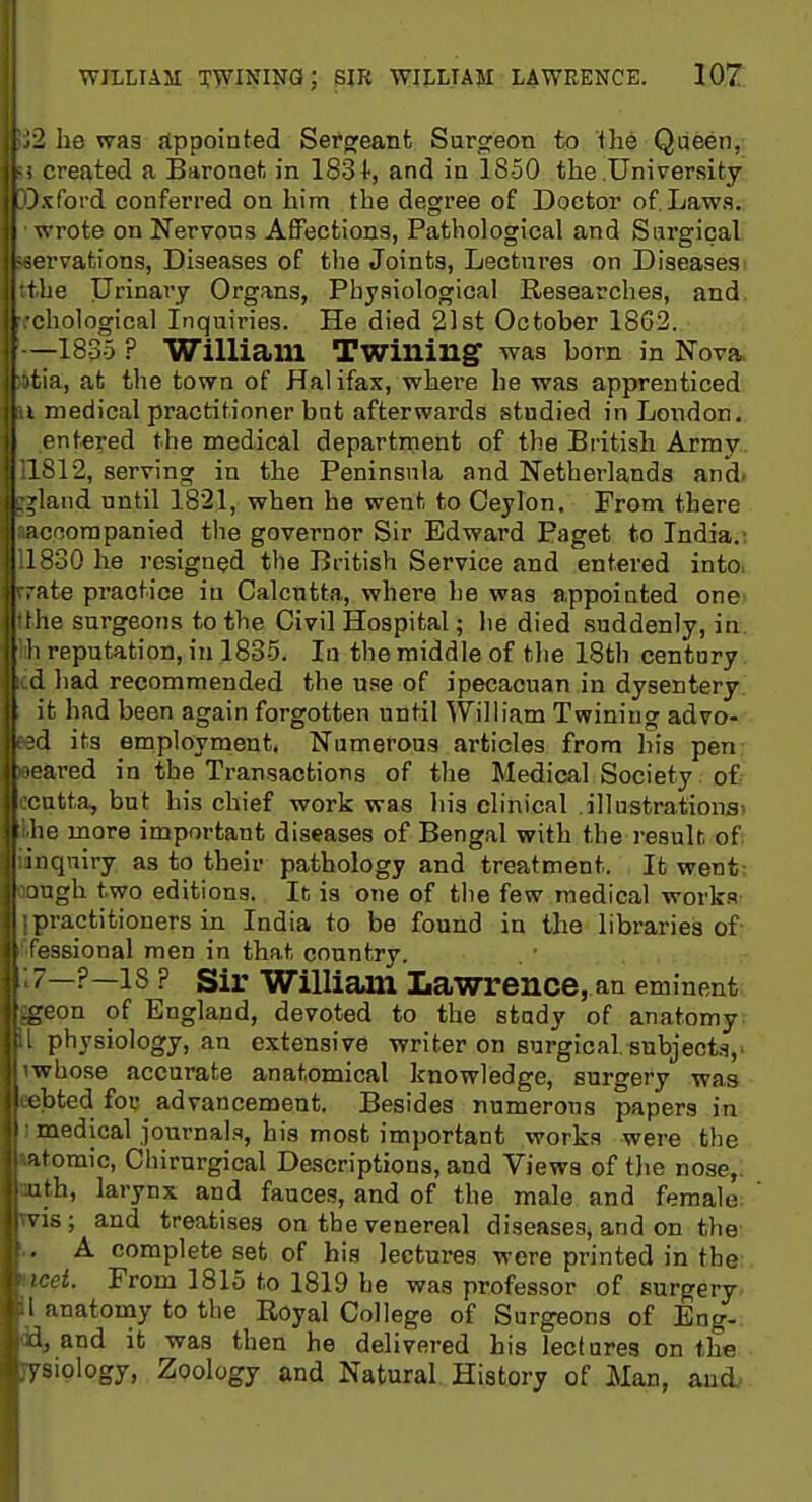 WILLIAM twining; sjr wii,liam laweence. 107; : he wag Appointed Sergeant Surgeon to fhe Qiieen, created a Baronet in 183+, and in 1850 the University -.fbi'd conferred on him the degree of Doctor of. Lawa. rote on Nervous Affections, Pathological and Surgical rvations, Diseases of the Joints, Lectures on Diseases :ie Urinary Organs, Physiological Researches, and liological Inquiries. He died 21st October 1862. -18-3-5 ? William Twining was born in Nova, a, at the town of Halifax, where lie was apprenticed medical practitioner but afterwards studied in London, i ntered the medical department of the British Army ^12, serving in the Peninsula and Netherlands and- , ,'laiid until 1821, when he went to Ceylon. From there i ncoorapanied the governor Sir Edward Paget to India.' ' ^30 he resigned the British Service and entered intOi de practice in Calcutta, where he was appointed one le surgeons to the Civil Hospital; he died suddenly, in reputation, in 183-5. In the middle of the 18th century L had recommended the use of ipecacuan in dysentery I it had been again forgotten until William Twining advo- 1 its employment. Numerous articles from his pen ared in the Transactions of the Medical Society of itta, but his chief work was his clinical .illustrations^ 0 more important diseases of Bengal with the resulr. of I niqniry as to their pathology and treatment. It went: i igh two editions. It is one of the few medical works iractitioners in India to be found in the libraries of ■3sional men in that country. —?—18? Sir William Lawrence, an eminent eon of England, devoted to the study of anatomy physiology, an extensive writer on surgical, subject.^,^ whose accurate anatomical knowledge, surgery was bted fou advancement. Besides numerous papers in oiedical journals, his most important works were the atomic, Chirnrgical Descriptions, and Views of tlie nose,, nth, larynx and fauces, and of the male and female s is; and treatises on the venereal diseases, and on the A complete set of his lectures were printed in the From 1815 to 1819 be was professor of surgery inatomy to the Royal College of Surgeons of Eng- and it was then he delivered his lectures on the 7siology, Zoology and Natural History of Man, and.