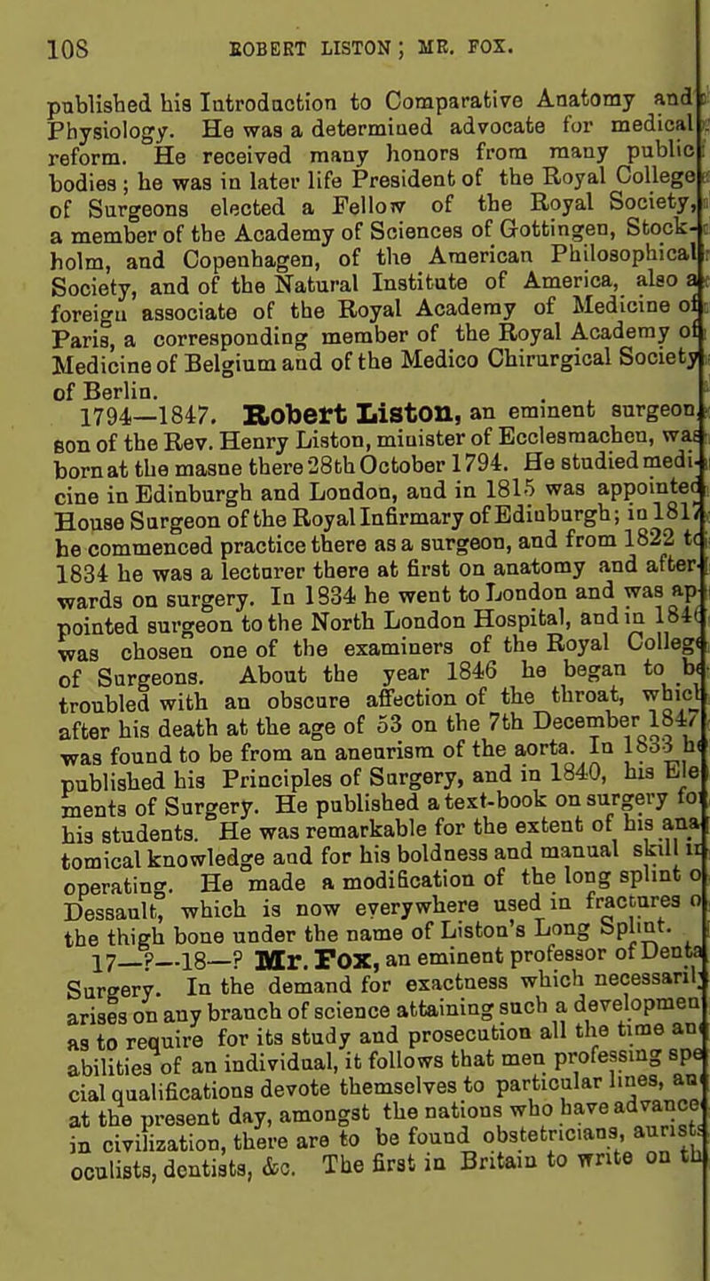 publisbed his latrodaction to Comparative Anatomy and c Physiology. He was a determined advocate for medical . reform. He received many honors from many pubhc i bodies ; he was in later life President of the Royal College - of Surgeons elected a Felloiv of the Royal Society, a member of the Academy of Sciences of Gottingen, Stock- c holm, and Copenhagen, of the American Philosophical : Society, and of the Natural Institute of America, also a foreigu associate of the Royal Academy of Medicine of Paris, a corresponding member of the Royal Academy of Medicine of Belgium and of the Medico Chirurgical Society of Berlin. 1794—1847, Robert Liston, an emment surgeon ^ son of the Rev. Henry Liston, minister of Ecclesraachcn, was born at the masne there 28fch October 1794. He studied medi- cine in Edinburgh and London, and in 1815 was appomtec House Surgeon of the Royal Infirmary of Edinburgh; in 181/ he commenced practice there as a surgeon, and from 1822 tc 1834 he was a lecturer there at first on anatomy and after.! wards on surgery. In 1334 he went to London and was ap pointed surgeon to the North London Hospital, and in 184( was chosen one of the examiners of the Royal College of Surgeons. About the year 1846 he began to b< troubled with an obscure affection of the throat, whicl after his death at the age of 53 on the 7th December 184/ was found to be from an aneurism of the aorta. In lo^-5^u< published his Principles of Surgery, and in 1840, his tie menta of Surgery. He published a text-book on surgery fo: his students. He was remarkable for the extent of his ana tomical knowledge and for his boldness and manual skill u operating. He made a modification of the long splint o Dessault, which is now everywhere used in fractures o the thigh bone under the name of Liston's Long bpl'Qt. ? 18 ? ]y[r. Fox, an eminent professor ot Uenta Surgery. In the demand for exactness which necessanl; arises on any branch of science attaining such a developmea as to require for its study and prosecution all the time an( abilities of an individual, it follows that men professing spe cial qualifications devote themselves to particular lines, an* at the present day, amongst the nations who have advance in civilization, there are to be found obstetnc.ans, auris oculists, dentists, &o. The first in Britain to write on thj