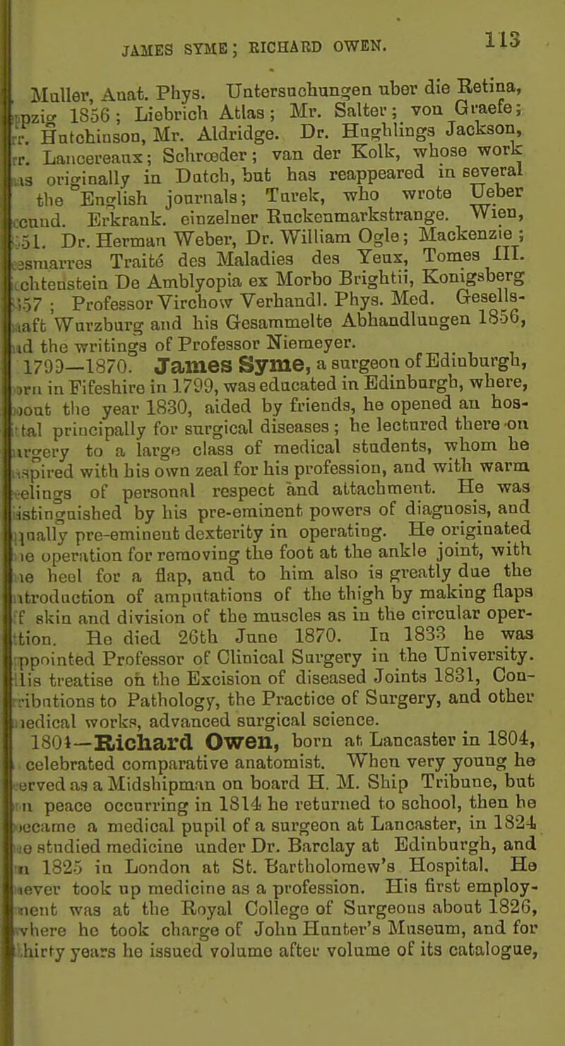 JAMES STME; EICHARD OWEN. J-i** il i\Iuller, Aaat. Phys. Untersucbungen uber die Retina, mzicr 1856; Liebrich Atlas; Mr. Salter; voa Graefe; rr. Hntcbinson, Mr. Aldridge. Dr. Haghlinga Jackson, rr. Lancereanx; Scbrceder; van der Kolk, wbose work W3 originally in Datch, but baa reappeared in several tlie English jonrnals; Tarek, who wrote Ueber ccand Erkrank. einzelner Ruckenmarkstrange. Wien, i:,.51. Dr. Herman Weber, Dr. William Ogle; Mackenzie ; essraarres Traite des Maladies des Yeas, Tomes III. cchtenstein De Amblyopia ex Morbo Brightii, Konigsberg s).57 ; Professor Virchow Verhandl. Phys. Med. Gesells- laaft Wurzbarg and bis Gesammelte Abhandlungen 1856, ud the writings of Professor Niemeyer. 179D—1870. James Syme, a surgeon of Edinburgh, ■ 1 in Fifeshire in 1799, was educated in Edinburgh, where, , .at tlie year 1830, aided by friends, he opened an hos- i tal principally for surgical diseases ; he lectured there on •u-gery to a large class of medical students, whom he inspired with his own zeal for his profession, and with warm. ■clings of personal respect and attachment. He was istingnished by his pre-eminent powers of diagnosis, and Haally pre-eminent dexterity in operating. He originated le operation for removing the foot at the ankle joint, with le heel for a flap, and to him also is greatly due the utrodaction of amputations of the thigh by making flaps :f skin and division of the muscles as in the circular oper- •tion. He died 26th June 1870. In 183B he was ppointed Professor of Clinical Surgery in the University. His treatise oh the Excision of diseased Joints 1831, Con- -ibntions to Pathology, the Practice of Sargery, and other uedical works, advanced surgical science. 1801—Kiichard Owen, born at. Lancaster in 1804, I. celebrated comparative anatomist. When very young ho (.•erved as a Midshipman on board H. M. Ship Tribune, but ■ n peace occurring in 1814 he returned to school, then he became a medical pupil of a surgeon at Lancaster, in 1824 ide studied medicine under Dr. Barclay at Edinburgh, and !n 1825 in London at St. Bartholomew's Hospital, Ha never took up medicine as a profession. His first employ- iieiit was at the Royal College of Surgeons about 1826, where he took charge of John Hunter's Museum, and for ihirty years he issued volume after volume of its catalogue,