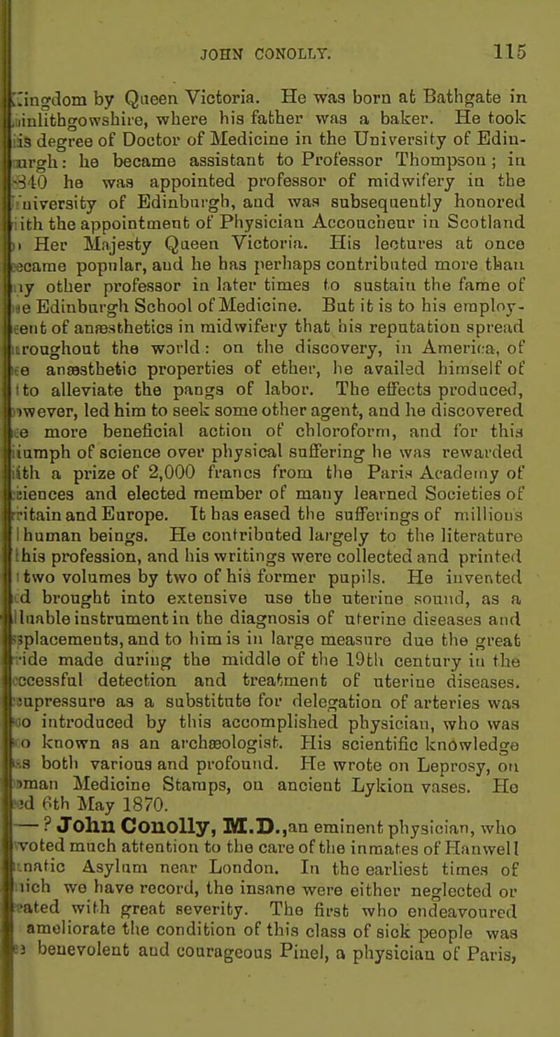 1 j ;.'ingdom by Queen Victoria. He was born at Bathgate in I. liulithgowshire, where his father was a baker. He took lis degree of Doctor of Medicine in the University of Edin- mrgh: he became assistant to Professor Thompson; in 6840 he was appointed professor of midwifei-y in the rniversity of Edinburgh, and was subsequently honored iith the appointment of Physician Accoucheur in Scotland II Her Majesty Queen Victoria. His lectures at once iecarae popular, and he has perhaps contributed more than ny other professor in later times to sustain the fame of ne Edinburgh School of Medicine. Bat it is to his eraploy- eent of aufesthetics in midwifery that his reputation spread iroughout the world: on the discovery, in America, of ee ansastbetio pi'operties of ether, he availed himself of Ito alleviate the pangs of labor. The elfects producetl, rtwever, led him to seek some other agent, and he discovered ee more beneficial action of chloroform, and for this iiumph of science over physical suffering he was rewarded ilfch a prize of 2,000 francs from the Paris Academy of iiences and elected member of many learned Societies of ritain and Europe. It has eased the sufferings of millious 1 human beings. He contributed largely to the literature Ihis profession, and his writings were collected and printed I two volumes by two of his former pupils. He invented cd brought into extensive use the uterine sound, as a Uuable instrument in the diagnosis of uterine diseases and jpplacements, and to him is in large measure due the great ride made during the middle of tlie 19th century in the cocessful detection and treatment of uterine diseases, ieupressure as a substitute for delegation of arteries was wo introduced by this accomplished physician, who was Ko known as an archteologist. His scientific knowledge iss both various and profound. He wrote on Leprosy, on iBman Medicine Stamps, on ancient Lykion vases. Ho »d 6th May 1870. — ? John ConoUy, M.D.,an eminent phys cian, who woted much attention to the care of the inmates of Hanwell inatic Asylum near London. In the earliest times of nich we have record, the insane were either neglected or ■eated with great severity. The first who endeavoured ameliorate the condition of this class of sick people was 83 benevolent and courageous Pinel, a physician of Paris,