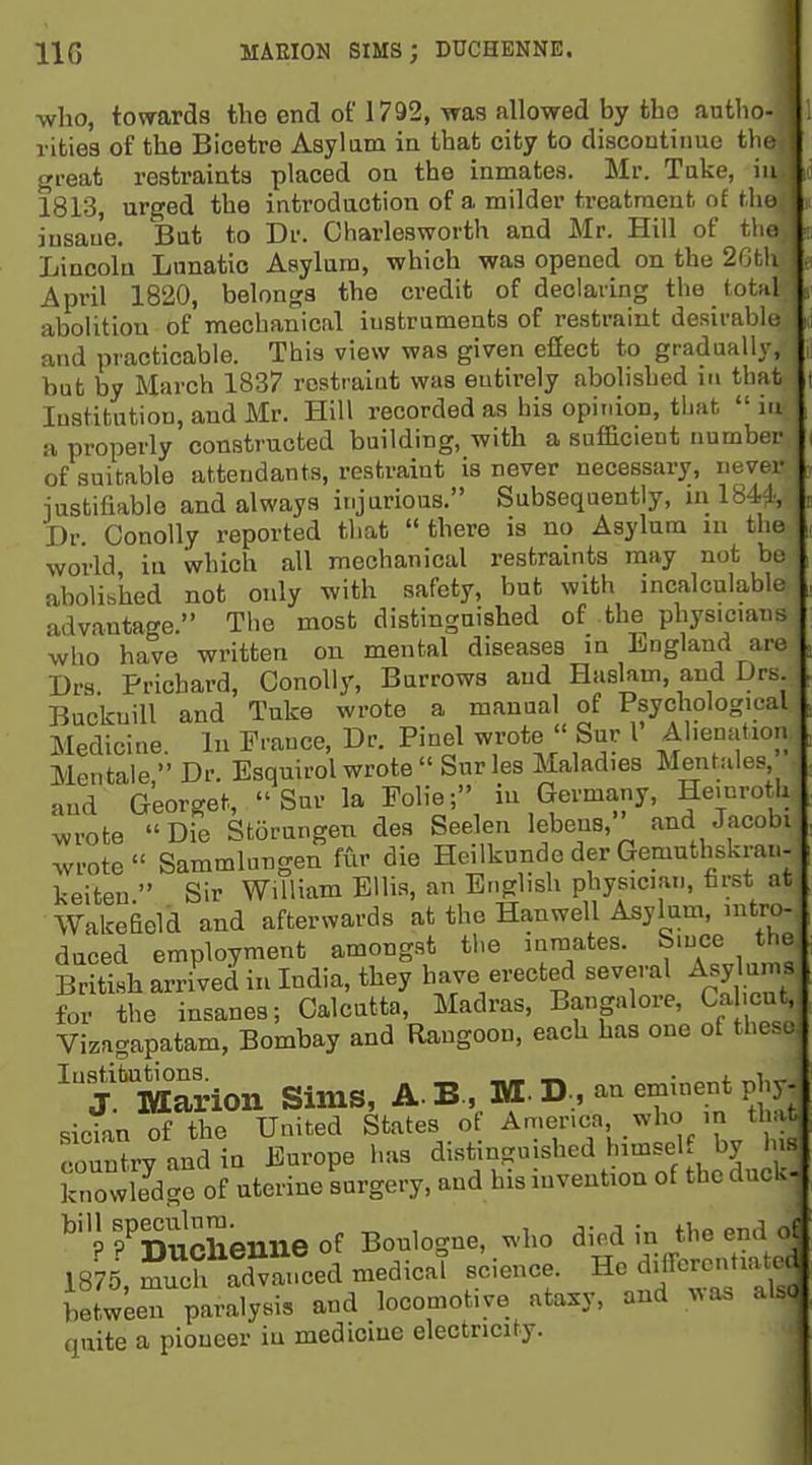 IIG MAEION SIMS; DUCHENNE. ■who, towards the end of 1792, was allowed by the autlio- rlties of the Bicetre Asylum in that city to discontiime the crreat restraints placed on the inmates. Mr. Tuke, in 1813, urged the introduction of a milder treatment of the iusau'e. But to Dr. Charlesworth and Mr. Hill of tho Lincoln Lunatic Asylum, which was opened on the 2Gtli April 1820, belongs the credit of declaring the total abolition of mechanical iustrameuts of restraint desirable and practicable. This view was given effect to gradually, but by March 1837 rostraiut was entirely abolished in that lustitutiou, and Mr. Hill recorded as his opinion, that in a properly constructed building, with a suificient number of suitable attendants, restraint is never necessary, never iustifiablo and always injarious. Subsequently, in 18M; Dr. ConoUy reported that there is no Asylum in the world in which all mechanical restraints may not be abolished not only with safety, but with incalculable advantage. The most distinguished of the physicians who have written on mental diseases in England are Drs. Prichard, ConoUy, Burrows and Haslam, and Drs BuckniU and Tuke wrote a manual of Psychological Medicine. In France, Dr. Pinel wrote  Sur I Al.enatioi. Mentale, Dr. Esquirol wrote  Sur les Maladies Mentales and Georget, Sur la Folic; in Germany, He.nrotli wrote Die Storungen des Seelen lebens, and Jacobi wrote Sammlungen fur die Heilkunde der Gemuthskrau- keiten  Sir William Ellis, an English physician, fir-st at Wakefield and afterwards at the Hanwell Asylum, intro- duced employment amongst the inmates. Since the British arrived in India, they have erected severa Asylun^s for the insanes; Calcutta, Madras, Bangalore, Ca cut, Vizagapatam, Bombay and Rangoon, each has one of these 'X Marion Sims, A.B., M-D, an eminent phy- sician of the United States of America, who in that country and in Europe has distinguished himsel by his knowle^dge of uterine surgery, and his invention of the duck- ^''J rnucSenue of Boulogne, who died in the end of 18 5, mu^cf ad^vaiLd medical science. He djirorcnitia^ed between paralysis and locomotive ataxy, and %^as al.o quite a pioueer iu medicme electricity.