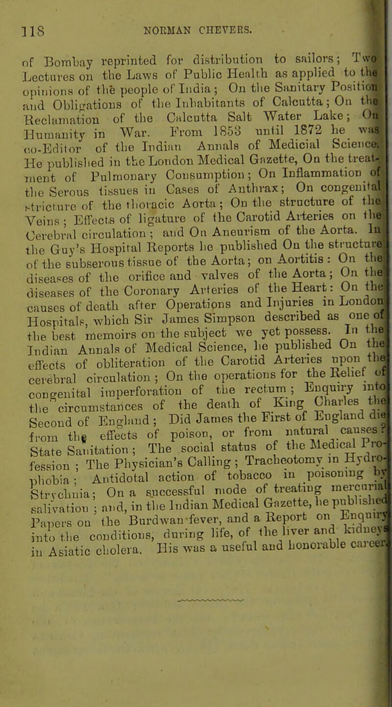 of Bombay reprinted for distribution to sailors; 'J'wo Lectures on the Laws of Public Health as applied to (he opinions of the people of India ; On tlie Sanitary Posilion and Obli-^atious of the Inhabitants of Calcutta; On tlie Keclamat'ion of the Calcutta Salt Water Lake; Ou Humanity in War. From 1853 until 1872 he was co-Editor of the Indian Annals of Medicial Science He published in the London Medical Gazette, On the treat- ment of Pulmonary Consumption; On Inflammation of the Serous tissues in Cases of Anthrax; On congenital stricture of the thoracic Aorta; On the structure of the Veins ; Effects of ligature of the Carotid Arteries on the Cerebral circulation ; and On Aneurism of the Aorta, lu the Guy's Hospital Reports he published Ou the structure of the subserous tissue of the Aorta; on Aortitis : On the diseases of the orifice and valves of the Aorta; On the diseases of the Coronary Arteries of the Heart: On the causes of death after Operations and Injuries in London Hospitals, which Sir James Simpson described as one of the best memoirs on the subject we yet possess. In the Indian Annals of Medical Science, lie published On the effects of obliteration of the Carotid Arteries pon cerebral circulation ; On the operations for the Relief of congenital iraperforation of the rectum ; Enquiry into the circumstances of the death of King Charles the Second of En<-land ; Did James the First of England die from the effects of poison, or from t^^^^^^^Tp . State Sanitation ; The social status of the Medical Pro- fession ; The Physician's Calling ; Tracheotomy in Hydm uhobia • Antidotal action of tobacco in poisoning bv Strvchnia; On a successful mode of treating mercurial saliiation and, in the Indian Medical Gazette, he pubhshe( PaT.ers on the Burdwan fever, and a Report on Enquir; into the conditions, during life, of the liver and^ kidney in Asiatic cholera. His was a useful and honorable career