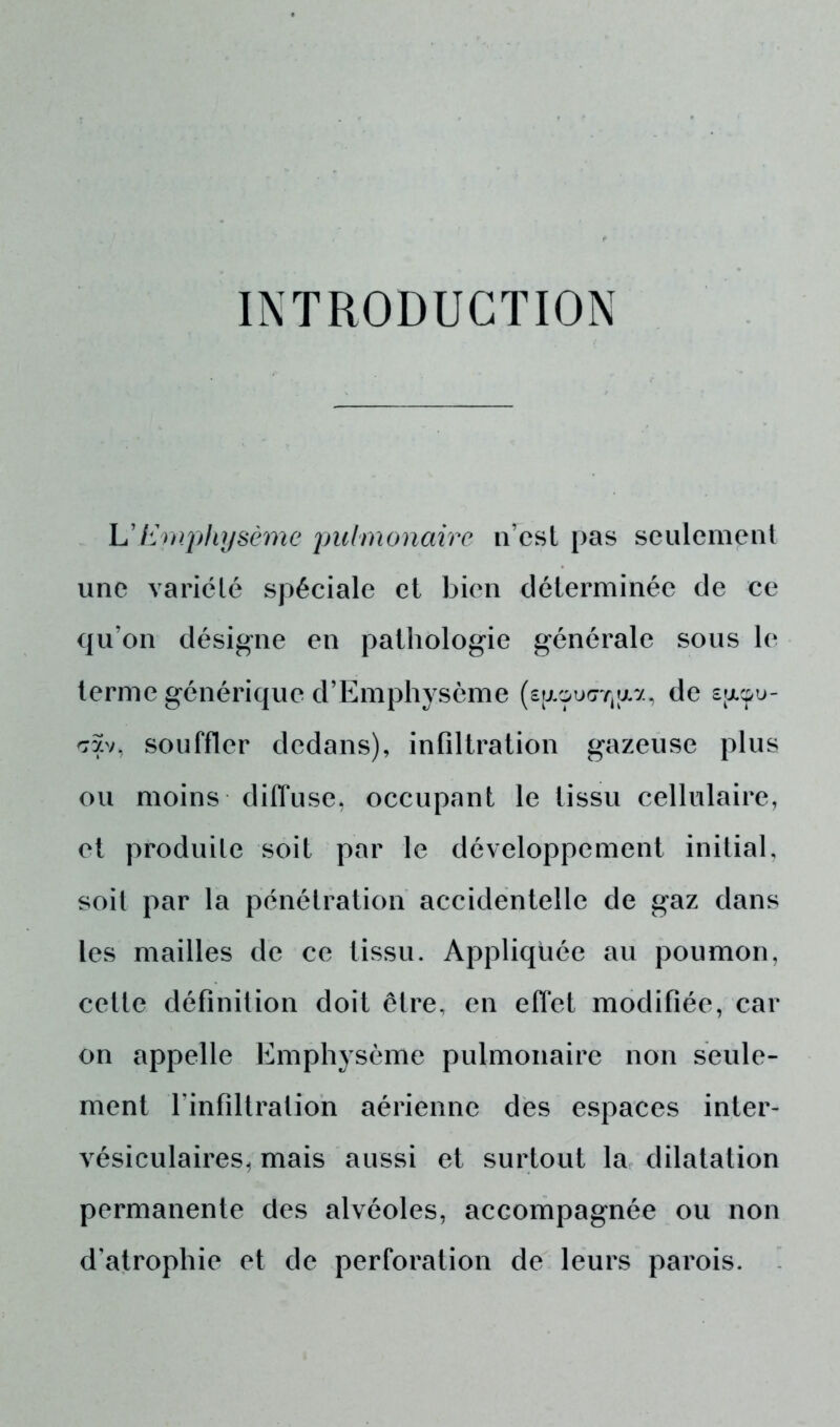 INTRODUCTION L'Emphysème pulmonaire n’est pas seulement une variété spéciale et bien déterminée de ce qu’on désigne en pathologie générale sous le terme générique d’Emphysème (s^oiKrrjav., de sjjlçü- cav, souffler dedans), infiltration gazeuse plus ou moins diffuse, occupant le tissu cellulaire, et produite soit par le développement initial, soit par la pénétration accidentelle de gaz dans les mailles de ce tissu. Appliquée au poumon, cette définition doit être, en effet modifiée, car on appelle Emphysème pulmonaire non seule- ment l'infiltration aérienne des espaces inter- vésiculaires, mais aussi et surtout la dilatation permanente des alvéoles, accompagnée ou non d’atrophie et de perforation de leurs parois.